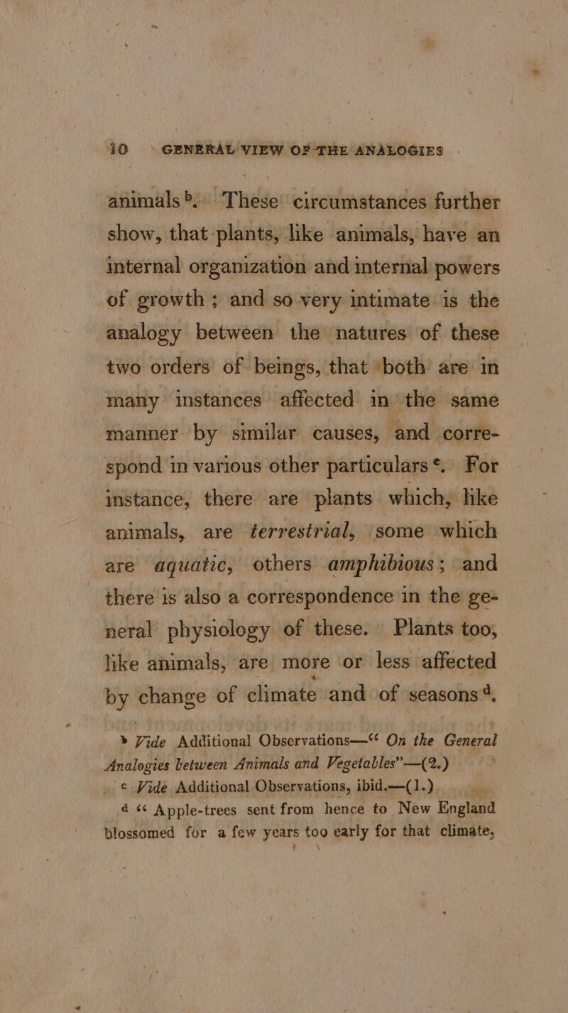 animals®, These circumstances further show, that plants, like animals, have an internal organization and internal powers of growth ; and so very intimate is the analogy between the natures of these two orders of beings, that ‘both are in many instances affected in the same manner by similar causes, and corre- spond in various other particulars*. For instance, there are plants which, hke animals, are terrestrial, some which are aquatic, others amphibious; and there is also a correspondence in the ge- neral physiology of these. Plants too, like animals, are more or less affected by change of climate and of seasons *. &gt; Vide Additional ieaillgt eee On the General Analogies Letween Animals and Vegetables” —(2.) ¢ Vide Additional Observations, ibid.—(1.) 4 «¢ Apple-trees sent from hence to New England blossomed for a few years too early for that climate, * ‘