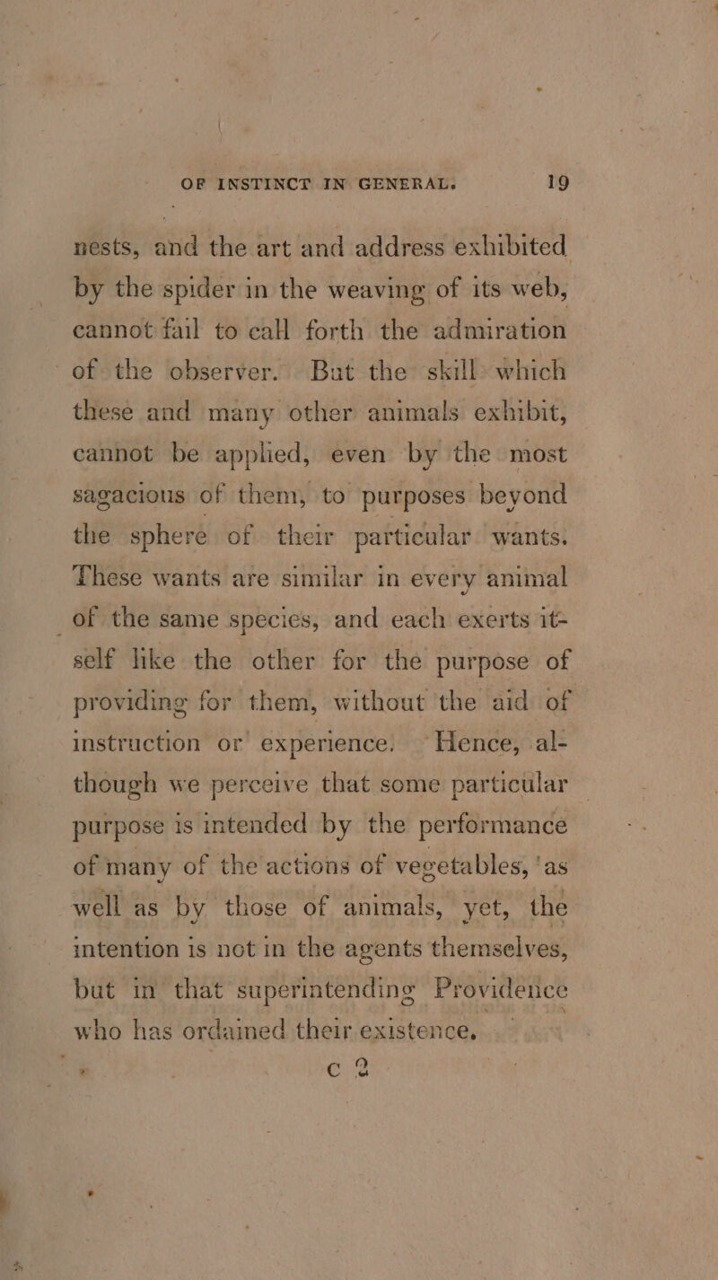 nests, and the art and address exhibited by the spider in the weaving of its web, cannot fail to call forth the admiration of the observer. But the skill which these and many other animals exhibit, cannot be applied, even by the most sagacious of them, to purposes beyond the sphere of their particular wants. These wants are similar in every animal _of the same species, and each exerts it- self like the other for the purpose of providing for them, without ‘the aid of instruction or experience. Hence, al- though we perceive that some particular purpose is intended by the performance of many of the actions of vegetables, as well as by those of animals, yet, the intention is not in the agents themselves, but in that superintending Providence who has ordaimed their existence, , ca