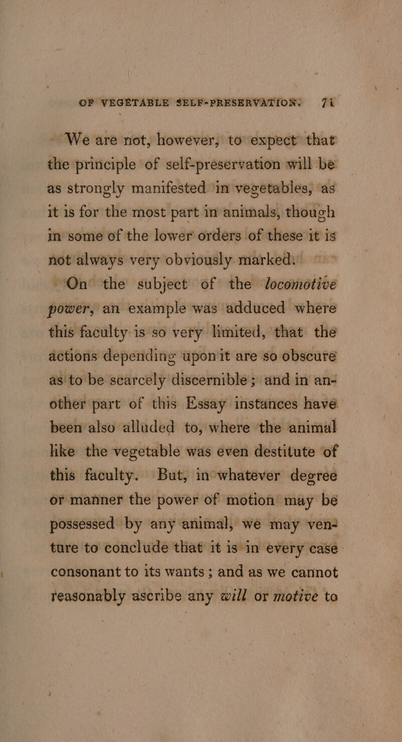 - We are not, however, to expect’ that the principle of self-preservation will be as strongly manifested in vegetables, as it is for the most part in animals, though in some of the lower orders of these it is not always very obviously marked. On the subject of the Jocomotive power, an example was adduced where this faculty is so very limited, that the actions depending upon it are so obscure as to be scarcely discernible; and in an- other part of this Essay instances have been also alluded to, where the animal like the vegetable was even destitute of — this faculty. But, in°whatever degree ‘or manner the power of motion may bé possessed by any animal, we may ven- ture to conclude that it is in every case consonant to its wants ; and as we cannot reasonably ascribe any will or motive to