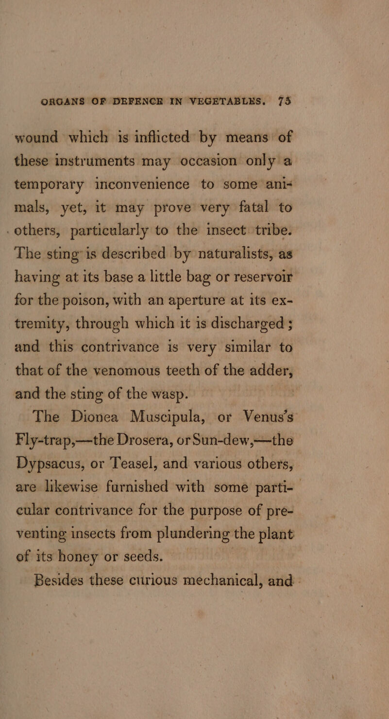 wound which 1s inflicted by means of these instruments may occasion only a temporary inconvenience to some ani< mals, yet, it may prove very fatal to others, particularly to the insect. tribe. The sting” is described by naturalists, as having at its base a little bag or reservoir for the poison, with an aperture at its ex- tremity, through which it is discharged ; and this contrivance is very similar to - that of the venomous teeth of the adder, and the sting of the wasp. The Dionea Muscipula, or Venus’s Fly-trap,—the Drosera, or Sun-dew,—the Dypsacus, or Teasel, and various others, are likewise furnished with some parti-— cular contrivance for the purpose of pre- venting insects from plundering the plant of its honey or seeds. Besides these curious mechanical, and.
