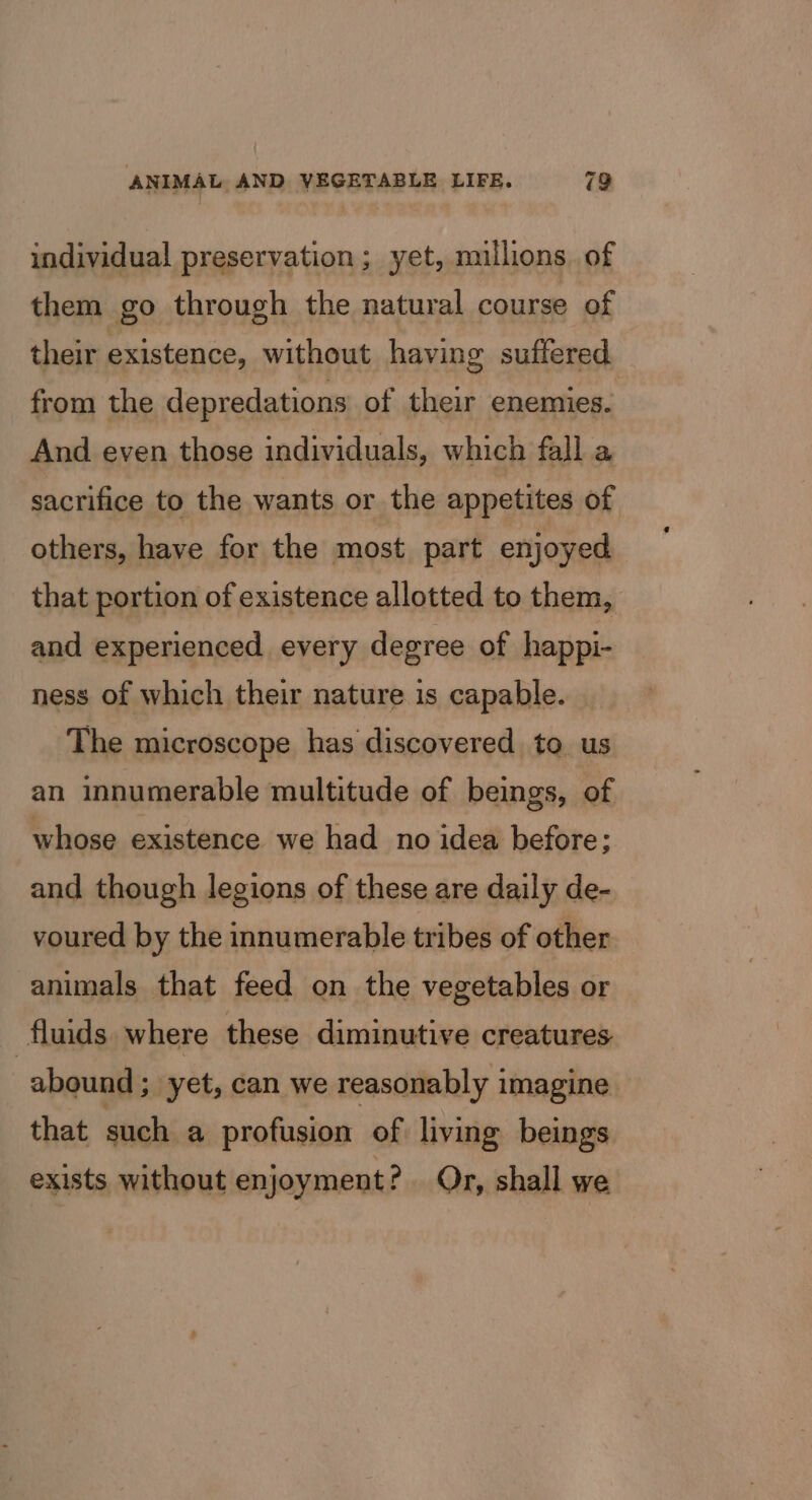 individual preservation; yet, millions. of them go through the natural course of their existence, without having suffered from the depredations of their enemies. And even those individuals, which fall a sacrifice to the wants or the appetites of others, have for the most part enjoyed that portion of existence allotted to them, and experienced every degree of happi- ness of which their nature is capable. The microscope has discovered to us an innumerable multitude of beings, of whose existence we had no idea before: and though legions of these are daily de- voured by the innumerable tribes of other animals that feed on the vegetables or fluids. where these diminutive creatures abound ; yet, can we reasonably imagine that such a profusion of living beings exists without enjoyment? Or, shall we