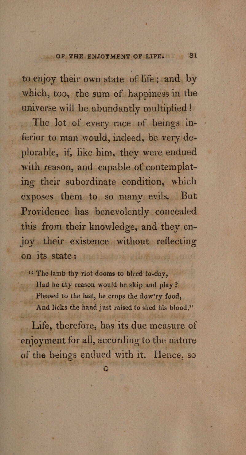 to enjoy their own state of life; and. by which, too, the sum of happiness in the universe will be abundantly multiplied ! The lot, of every race of beings. in- ferior to man would, indeed, be very de- plorable, if, like him, they were endued with reason, and. capable of contemplat- ing their subordinate condition, which exposes them to so many. evils. But this from their knowledge, and they en- joy. their existence. without reflecting on its state: ~ The lamb thy riot dooms to bleed to-day, Had he thy reason would he skip and play ? Pleased to the last, he crops the flow’ry food, ~ And licks the hand just raised to shed his blood.” Life, therefore, rie its due measure coe , eo tei for all, according to the nature of the bemgs endued with it. Hence, so G