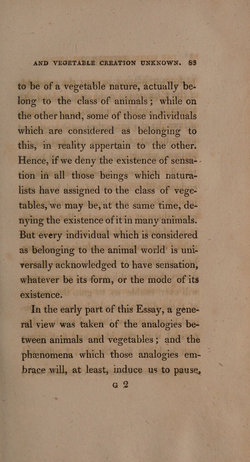 to be of a vegetable nature, actually be- long to the class of animals; while on the other hand, some of those individuals which are considered as belonging to this, in reality appertain to the other. Hence, if we deny the existence of sensa- - tion in all those beings which natura- lists have assigned to the class of vege- tables, we may be, at the same time, de- nying the existence of it in many animals. But every individual which is considered as belonging to the animal world’ is uni- versally acknowledged to have sensation, whatever be its form, or the mode of its existence. In the early part of this Essay, a gene- ral view was taken of the analogies be- tween animals and vegetables; and the phienomena which those analogies em- brace will, at least, induce us to pause, G 2