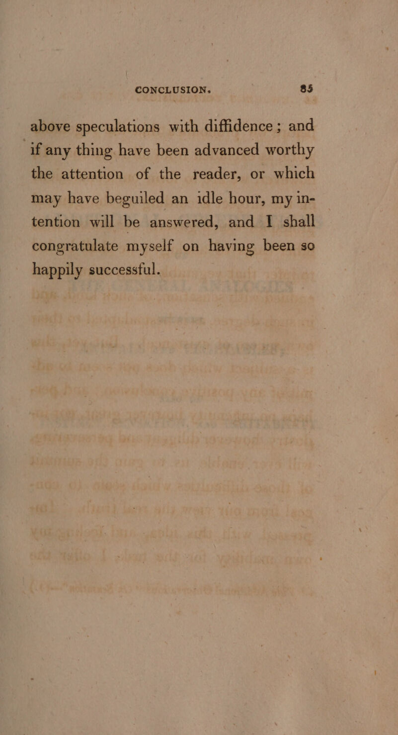 above speculations with diffidence ; and if any thing have been advanced worthy the attention of the reader, or which may have beguiled an idle hour, my in- tention will be answered, and I shall congratulate myself on having been so happily successful.