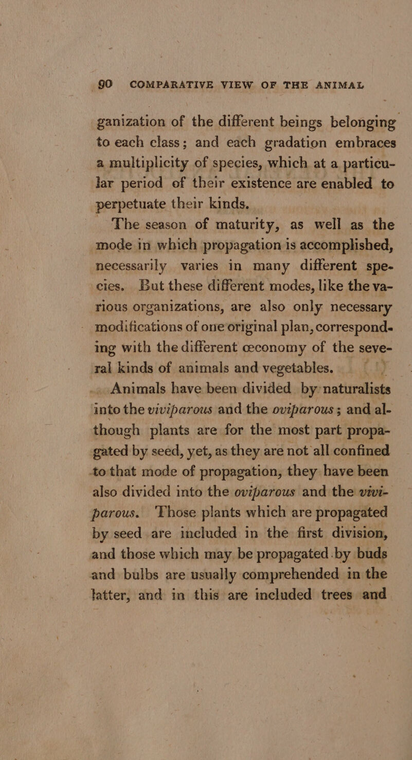 §0 COMPARATIVE VIEW OF THE ANIMAL ganization of the different beings belonging to each class; and each gradation embraces a multiplicity of species, which at a particu- lar period of their existence are enabled to perpetuate their kinds, _ The season of maturity, as well as the mode in which propagation is accomplished, necessarily varies in many different spe- cies. But these different modes, like the va- rious organizations, are also only necessary - modifications of one original plan, corresponds ing with the different ceconomy of the seve- ral kinds of animals and vegetables. ” Sg _ Animals have been divided by’ naturalists into the viviparous and the oviparous; and al- though plants are for the most part propa- gated by seed, yet, as they are not all confined to that mode of propagation, they have been also divided into the oviparous and the vivi- parous. Those plants which are propagated by seed are included in the first division, and those which may. be propagated. by. buds and bulbs are usually comprehended in the latter, and in this are included trees and