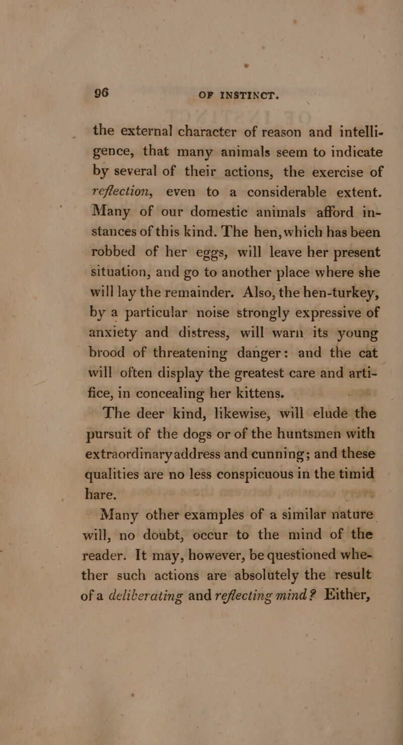 = 06 OF INSTINCT. the external character of reason and intelli- gence, that many animals seem to indicate by several of their actions, the exercise of reflection, even to a considerable extent. Many of our domestic animals afford in- stances of this kind. The hen, which has been robbed of her eggs, will leave her present situation, and go to another place where she will lay the remainder. Also, the hen-turkey, by a particular noise strongly expressive of anxiety and distress, will warn its young brood of threatening danger: and the cat will often display the greatest care and it fice, in concealing her kittens. The deer kind, likewise, will elude the pursuit of the dogs or of the huntsmen with extraordinary address and cunning; and these qualities are no less conspicuous in the timid hare. hia - Many other examples of a similar nature: will, no doubt, occur to the mind of the reader. It may, however, be questioned whe- ther such actions are absolutely the result of a deliberating and reflecting mind? Either,