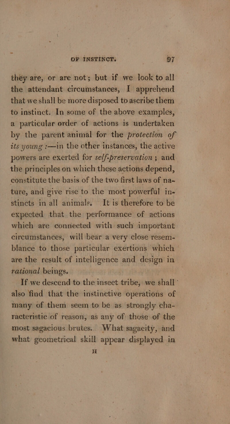 they are, or are not; but if we look to all the attendant circumstances, I apprehend that we shall be more disposed to ascribe them to instinct. In some of the above examples, a particular order of actions is undertaken by the parent animal for the protection of its young :—in the other instances, the active powers are exerted for se/f-preservation ; and the principles on which these actions depend, constitute the basis of the two first laws of na- ture, and give rise to the most powerful in- stincts in all animals. It is therefore to be expected that the performance of actions which are connected with such important circumstances, will bear a very close resem- blance to those particular exerttons which are the result of intelligence and design in rational beings. . 3 If we descend to the insect tribe, we shall ’ also find that the instinctive operations of many of them seem to be as strongly cha- racteristic of reason, as any of\ those of the most sagacious brutes. What sagacity, and what geometrical skill appear displayed in a