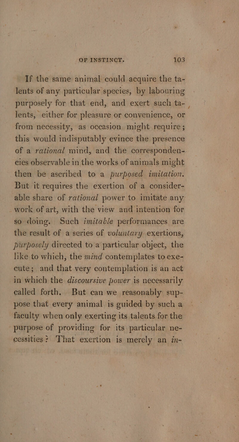 If the same animal could acquire the ta- lents of any particular species, by labouring purposely for that end, and exert such ta-_ lents, either for pleasure or convenience, or from necessity, as occasion might require ; this would indisputably evince the presence of a rational mind, and the corresponden- eies observable in the works of animals might then be ascribed to a purposed imiiation. But it requires the exertion of a consider- able share of rational power to imitate any _work of art, with the view and intention for so doing. Such imitable performances are the result of a series of voluntary exertions, purposely directed to a particular object, the like to which, the mind contemplates to exe- cute; and that very contemplation is an act in which the discoursive power is necessarily called forth. But can we reasonably sup- pose that every animal is guided by such a faculty when only exerting its talents for the purpose of providing for its particular ne- cessities &gt; That exertion is merely an in-