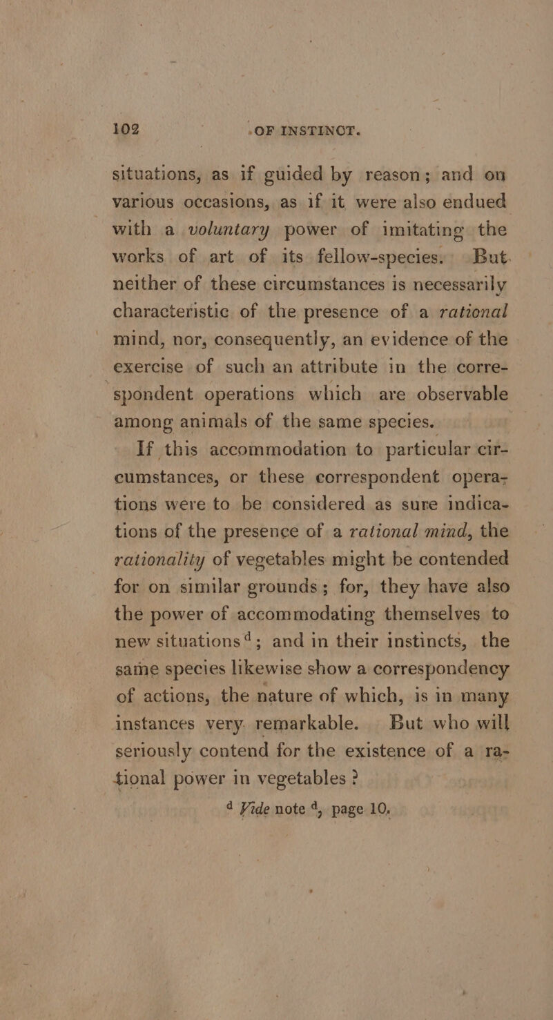 situations, as if guided by reason; and on various occasions, as if it were also endued with a voluntary power of imitating the works of art of its fellow-species. But. neither of these circumstances is necessarily characteristic of the presence of a rational mind, nor, consequently, an evidence of the exercise of such an attribute in the corre- spondent operations which are observable among animals of the same species. If this accommodation to particular cir- cumstances, or these correspondent opera- tions were to be considered as sure indica- tions of the presence of a rational mind, the rationality of vegetables might be contended for on similar grounds; for, they have also the power of accommodating themselves to new situations’; and in their instincts, the same species likewise show a correspondency of actions, the nature of which, is in many instances very. remarkable. But who will seriously contend for the existence of a ra- tional power in vegetables ? 4 Vide note 4, page 10,