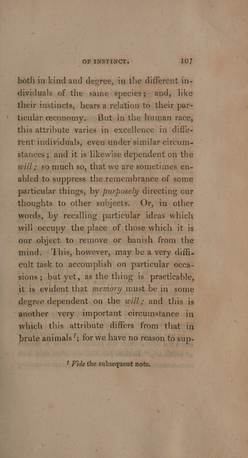 both in kind and degree, in the different in- dividuals of the same species; and, like their instincts, bears a relation to their par- ticular ceeconomy. But in the human race, this attribute varies in excellence in diffe- rent individuals, even under similar circum- stances; and it is likewise dependent on the will; so much so, that we are sometimes en- abled to suppress the remembrance of some particular things, by. purposely directing our thoughts to other subjects. Or, in other words, by recalling particular ideas which will occupy the place of those which it is our object to remove or banish from the mind. ‘Lhis, however, may be a very diffi- cult task to accomplish on particular occa- sions; but yet, as the thing is practicable, it is evident that memory must be in some degree dependent on the will; and this is— ‘another very important circumstance in which this attribute differs from that in brute animals‘; for we have no reason to sup- f Vide the subsequent note.