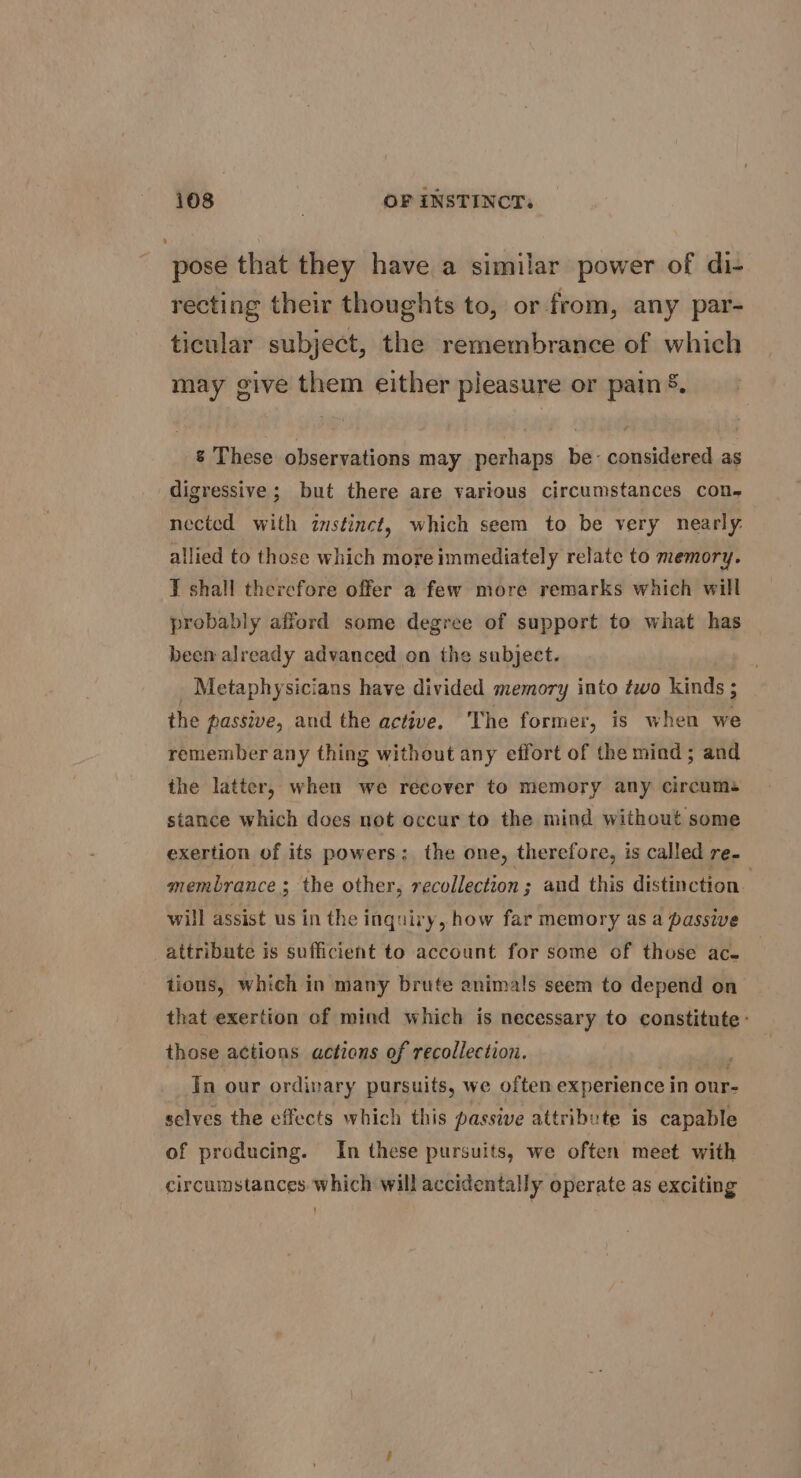 pose that they have a similar power of di- recting their thoughts to, or from, any par- ticular subject, the remembrance of which may give them either pleasure or pain &. & These observations may perhaps be- considered as digressive ; but there are various circumstances con. nected with zustinct, which seem to be very nearly. allied to those which more immediately relate to memory. T shall therefore offer a few more remarks which will probably afford some degree of support to what has been already advanced on the subject. _ Metaphysicians have divided memory into two kinds ; the passive, and the active. The former, is when we remember any thing without any effort of the mind; and the latter, when we recover to memory any circums stance which does not occur to the mind without some exertion of its powers: the one, therefore, is called re. membrance; the other, recollection ; and this distinction. will assist us in the inquiry, how far memory as a passive attribute is sufficient to account for some of those ace tions, which in many brute animals seem to depend on that exertion of mind which is necessary to constitute: those actions actions of recollection. In our ordinary pursuits, we often experience in onr- selves the effects which this passive attribute is capable of producing. In these pursuits, we often meet with circumstances which will accidentally operate as exciting