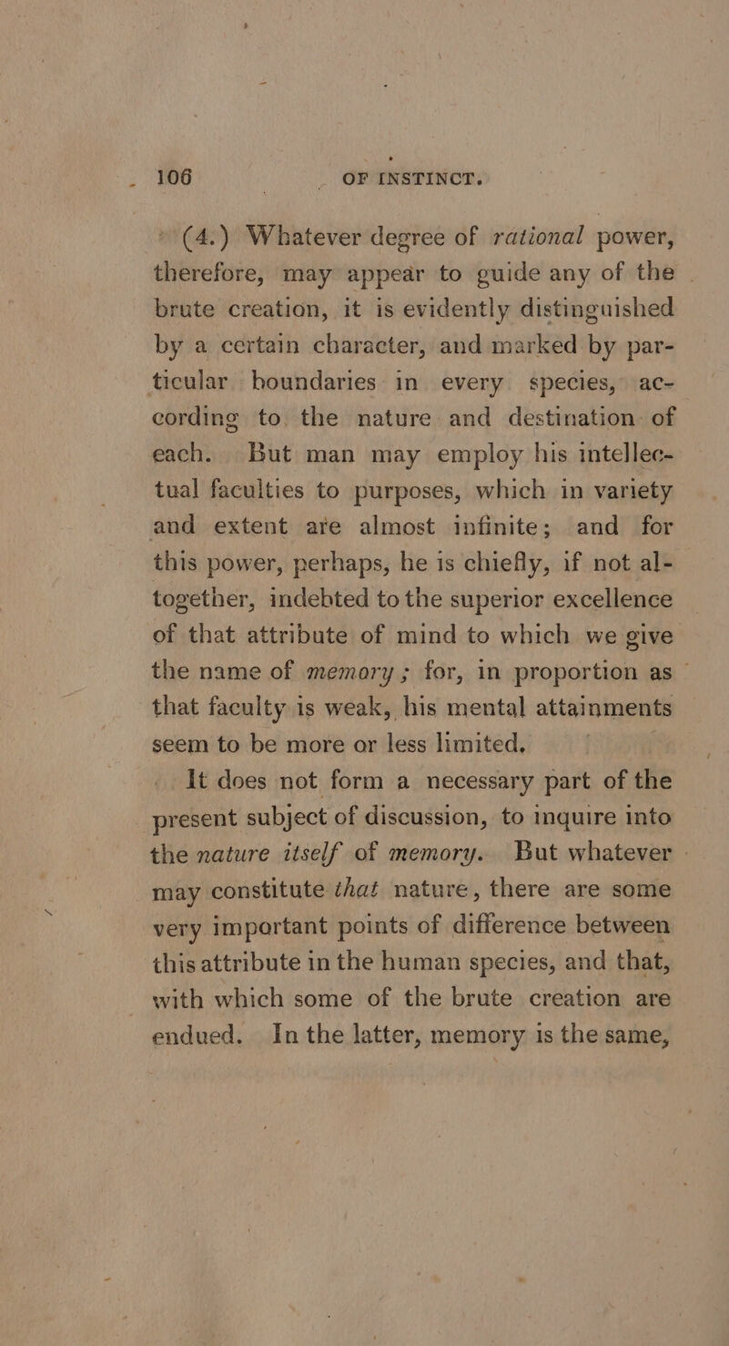 » (4.) Whatever degree of rational power, therefore, may appear to guide any of the - brute creation, it is evidently distinguished by a certain character, and marked by par- cording to the nature and destination of each. But man may employ his intellec- tual faculties to purposes, which in variety this power, perhaps, he is chiefly, if not al- together, indebted to the superior excellence of that attribute of mind to which we give the name of memory; for, in proportion as that faculty is weak, his mental attainments seem to be more or less limited, ) It does not form a necessary part of the the nature itself of memory. But whatever | may constitute éhat nature, there are some very important points of difference between this attribute in the human species, and that, with which some of the brute creation are endued. Inthe latter, memory 1s the same,