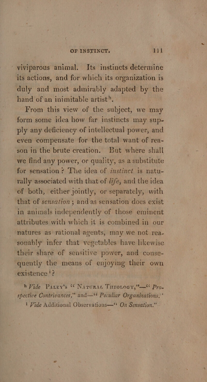 viviparous animal. Its instincts determine its actions, and for which its organization is duly and most admirably adapted by the hand of an inimitable artist®. From this view of the subject, we may form some idea how far instincts may sup- ply any deficiency of intellectual power, and even compensate for the total want of rea- son in the brute creation. But where shall we find any power, or quality, as a substitute for sensation ? The idea of instinct is natu- rally associated with that of life, and the idea of both, either jointly, or separately, with that of sensation ; and as sensation does exist in animals independently of those eminent attributes with which it is combined in our natures as rational agents, may we not rea- sonably infer that vegetables have likewise their share of sensitive power, and conse- quently the means of enjoying their own existence? : h Vide Pavey’s “ Naturat Trrotoey,”— Pro. spective Contrivances,” and—** Peculiar Organizations.” i Vide Additional Observations—** On Sensation.”