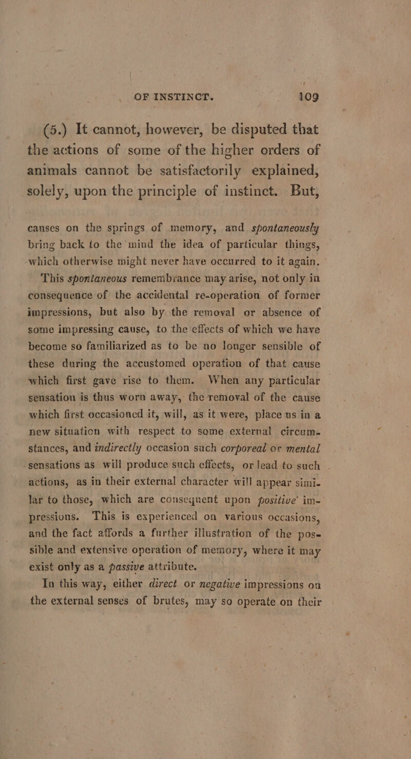 / OF INSTINCT. 109 (5.) It cannot, however, be disputed that the actions of some of the higher orders of animals cannot be satisfactorily explained, solely, upon the principle of instinct. But, causes on the springs of memory, and spontaneously bring back to the mind the idea of particular things, which otherwise might never have occurred to it again. &gt; This spontaneous remembrance may arise, not only in consequence of the accidental re-operation of former impressions, but also by the removal or absence of some impressing cause, to the effects of which we have become so familiarized as to be no longer sensible of these during the accustomed operation of that cause which first gave rise to them. When any particular sensation is thus worn away, the removal of the cause which first occasioned it, will, as it were, place us in a riew situation with respect to some external circum. stances, and indirectly occasion such corporeal or mental sensations as will produce such effects, orlead to such - actions, as in their external character will appear simi. lar to those, which are consequent upon positive’ im- pressions. This is experienced on various occasions, and the fact affords a further illustration of the pose sible and extensive operation of memory, where it may exist only as a passive attribute. In this way, either direct or negative impressions on the external senses of brutes, may so operate on their