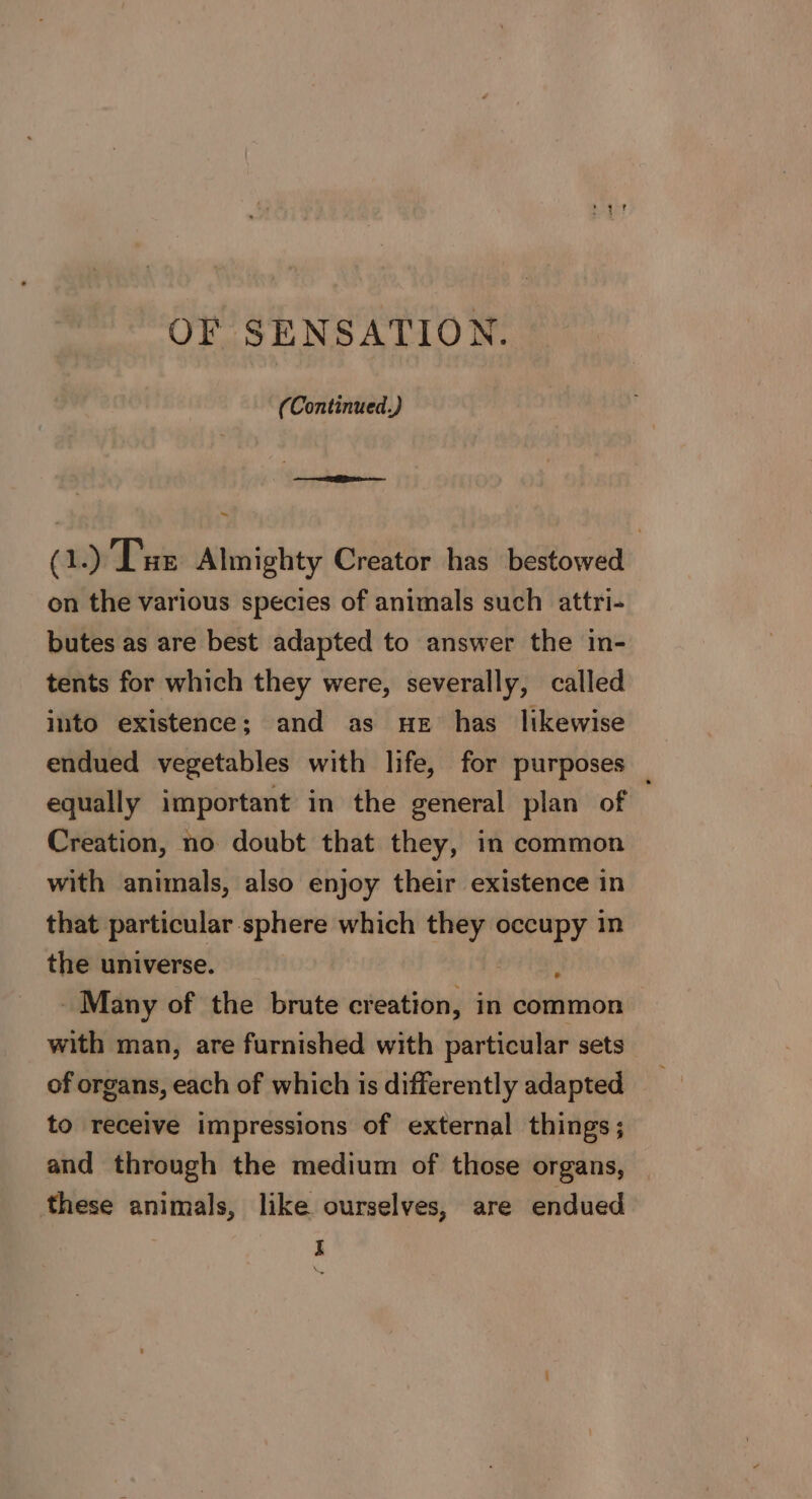 OF SENSATION. (Continued.) ~ (1.) Tue Almighty Creator has bestowed on the various species of animals such attri- butes as are best adapted to answer the in- tents for which they were, severally, called into existence; and as He has likewise endued vegetables with life, for purposes equally important in the general plan of . Creation, no doubt that they, in common with animals, also enjoy their existence in that particular sphere which they oo in the universe. Many of the brute creation, in common with man, are furnished with particular sets of organs, each of which is differently adapted to receive impressions of external things; and through the medium of those organs, these animals, like ourselves, are endued 3 I *