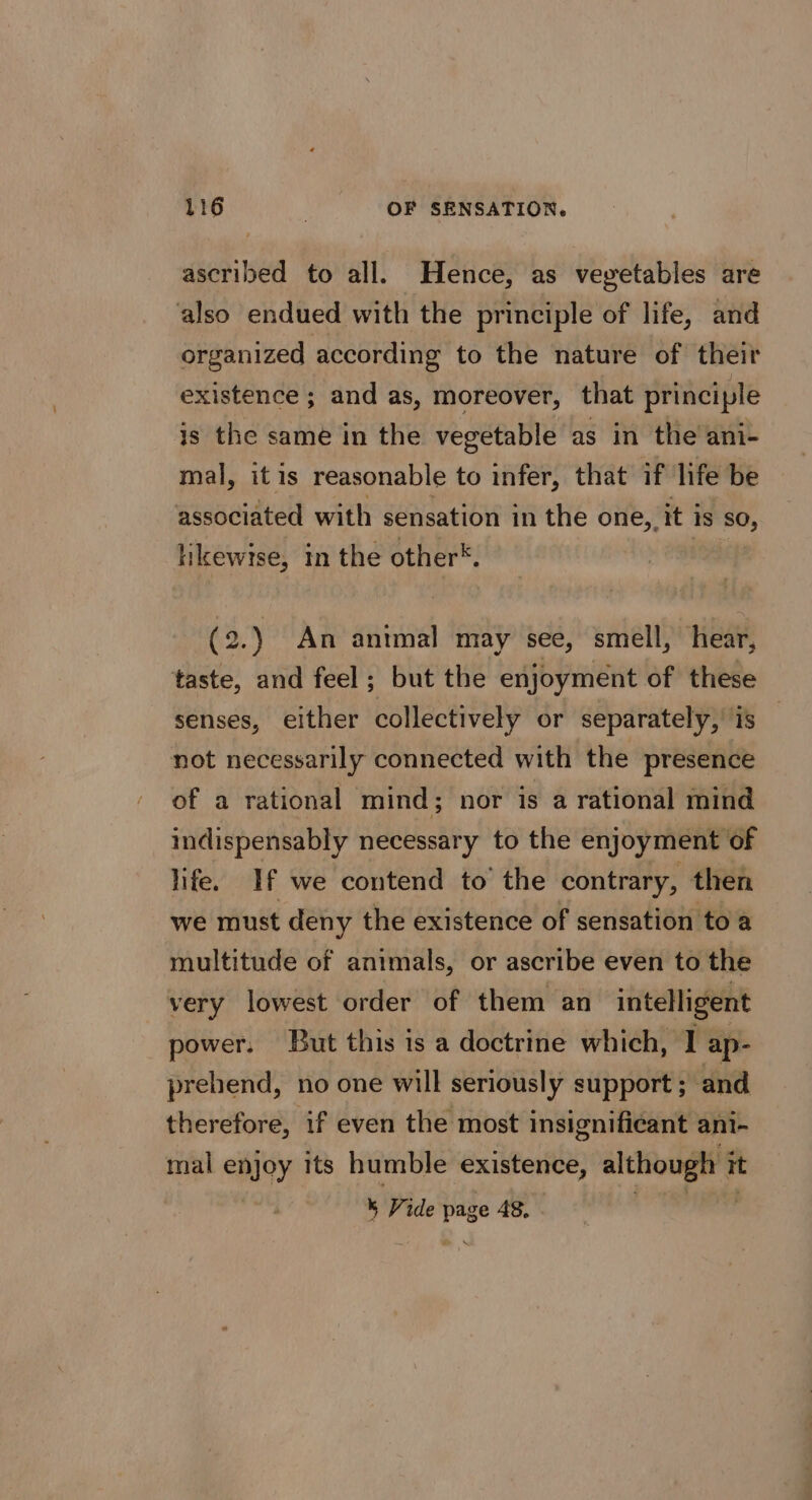 ascribed to all. Hence, as vegetables are also endued with the principle of life, and organized according to the nature of their existence ; and as, moreover, that principle is the same in the vegetable as in the ani- mal, itis reasonable to infer, that if life be associated with sensation in the one, it is so, likewise, in the other®. (2.) An antmal may see, smell, hear, taste, and feel ; but the enjoyment of these senses, either collectively or separately, is — not necessarily connected with the presence of a rational mind; nor is a rational mind indispensably necessary to the enjoyment of life. If we contend to’ the contrary, then we must deny the existence of sensation to a multitude of animals, or ascribe even to the very lowest order of them an intelligent power. But this is a doctrine which, 1 ap- prehend, no one will seriously support ; and therefore, if even the most insignificant ani- mal enjoy its humble existence, although i it % Vide page 4S.