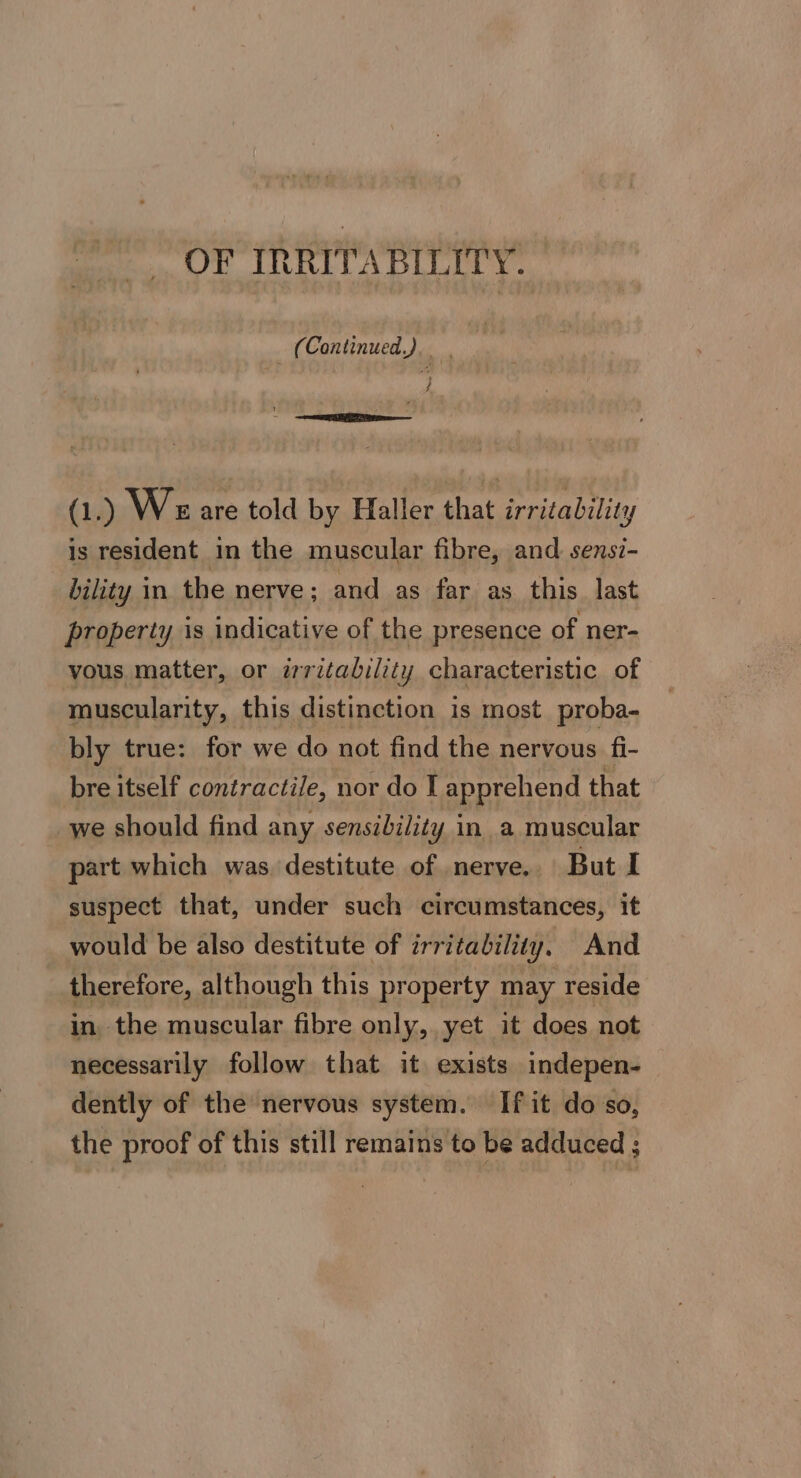 OF IRRITABILITY. (Continued.) tie ; (1.) Weare told by Haller that irritability is resident in the muscular fibre, and sensi- bility in the nerve; and as far as this last property is indicative of the presence of ner- yous matter, or irritability characteristic of muscularity, this distinction is most proba- bly true: for we do not find the nervous fi- bre itself contractile, nor do I apprehend that we should find any sensibility in a muscular part which was. destitute of nerve.. But I suspect that, under such circumstances, it would be also destitute of irritability, And therefore, although this pr operty may reside in the muscular fibre only, yet it does not necessarily follow that it exists indepen- dently of the nervous system. If it do so, the proof of this still remains to be adduced ;