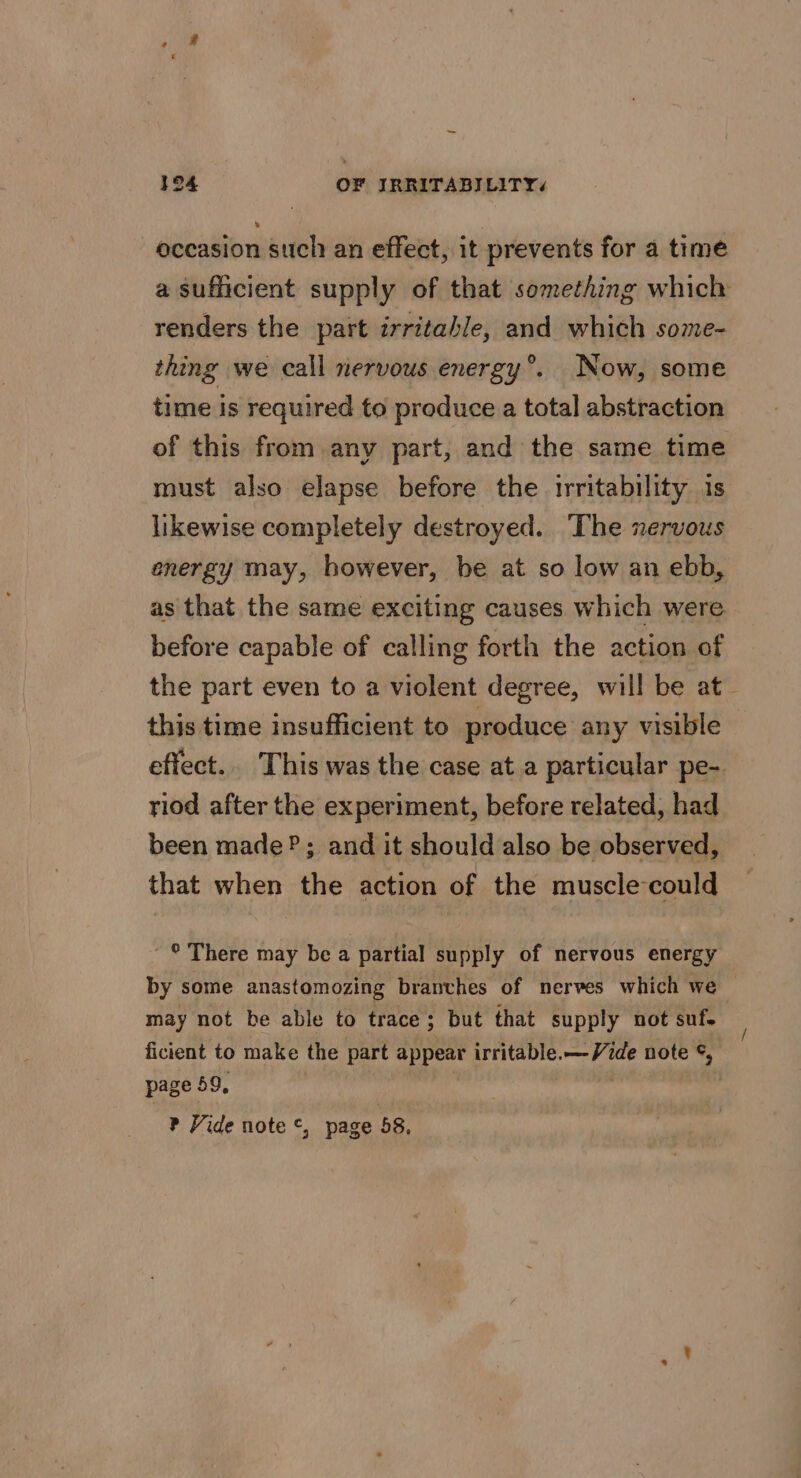 — 194 OF IRRITABILITY« occasion such an effect, it prevents for a time a sufficient supply of that something which renders the part irritable, and which some- thing we call nervous energy®. Now, some time is required to produce a total abstraction of this from any part, and the same time must also elapse before the irritability 1s likewise completely destroyed. The xervous energy may, however, be at so low an ebb, as that the same exciting causes which were before capable of calling forth the action of the part even to a violent degree, will be at_ this time insufficient to produce any visible effect... This was the case at a particular pe- riod after the experiment, before related, had been made? ; and it should also be observed, that when the action of the muscle-could ~ © There may be a partial supply of nervous energy by some anastomozing branches of nerves which we may not be able to trace; but that supply not suf. ficient to make the part appear irritable.— Vide note ©, page 59, ? Vide note ©, page 58,