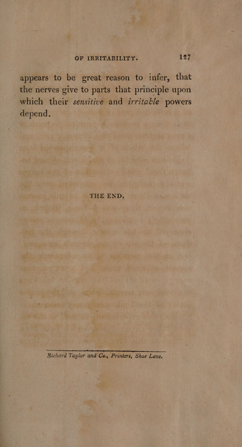 appears to be great reason to infer, that _ the nerves give to parts that principle upon which their sensitive and irritable powers depend. THE END. ! Richard Taylor and Ce., Printers, Shoe Lane.