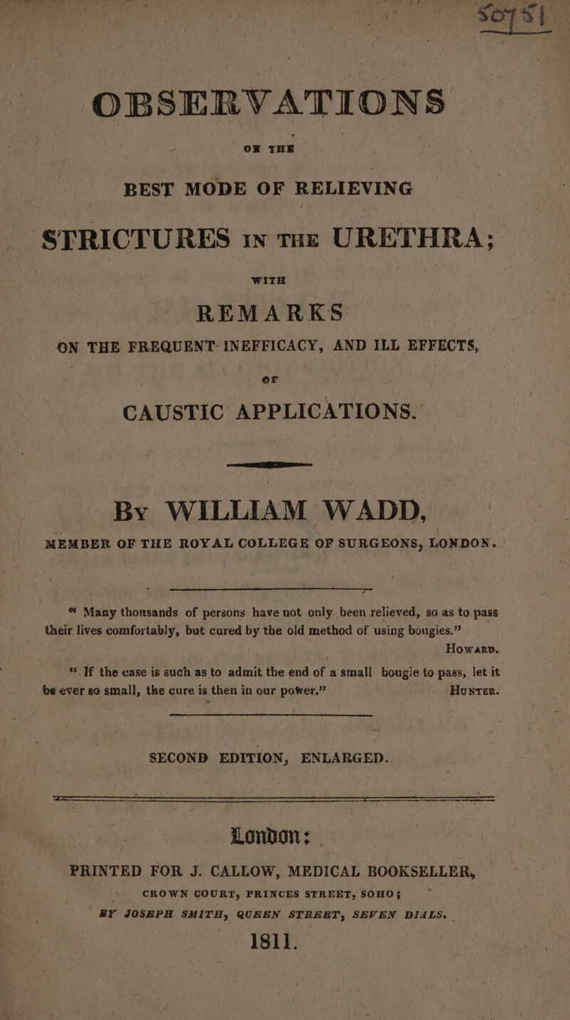 BEST MODE OF RELIEVING - STRICTURES ww tur URETHRA; REMARKS ON THE FREQUENT INEFFICACY, AND ILL EFFECTS, OF CAUSTIC APPLICATIONS. By WILLIAM WADD, MEMBER OF THE ROYAL COLLEGE OF SURGEONS, LONDON. | * Many thousands of persons have not only. been relieved, so as to pass their lives comfortably, but cured by the old method of using bougies.” Howarp, ‘ If the ease is such as to admit the end of a small bougie to pass, let it be ever so small, the cure is then in our power.” Hunter. SECOND EDITION, ENLARGED. London: - PRINTED FOR J. CALLOW, MEDICAL BOOKSELLER, CROWN COURT, PRINCES STREET, SOHO; BY JOSEPH SMITH, QUEEN STREET, SEVEN DIALS. 1811.