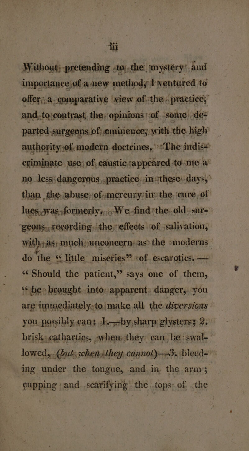 Without; -pretending -to;.the mystery’ and importance of anew methody I ventured to offer. comparative view of the. practice, and..to ‘contrast, the, opinions '-of ‘SOnIe: des parted.surgeons of: eminiences with the high’ _ authority of modetn doctrines, The indi criminate. use) of, caustic. appeared to me a’ no _less;dangerqus, practice in (these: days,” than _the,abuse» ofmercuryziir the :cure, of lues..was,; formerly, .-Wefind the. old. sur- ‘geons,,recording, the,effects ‘of salvation, Wasa much unconeernsas&gt; the »moderns do ‘the s¢ little miseries” \ ‘of escarotics. — 6 Should the sheont says one of them, ‘* be» brought into: apparent: danger,--you are immediately-to/make all the diversions you possibly cant J by\sharp glystersy 2. brisk,.catharties, .when»they can be :swal- lowed, (but; when ithey. cannol)—3., bleed- ing under the tongue, and, in. the arm’; cupping » and searify ing the ..tops: of -the