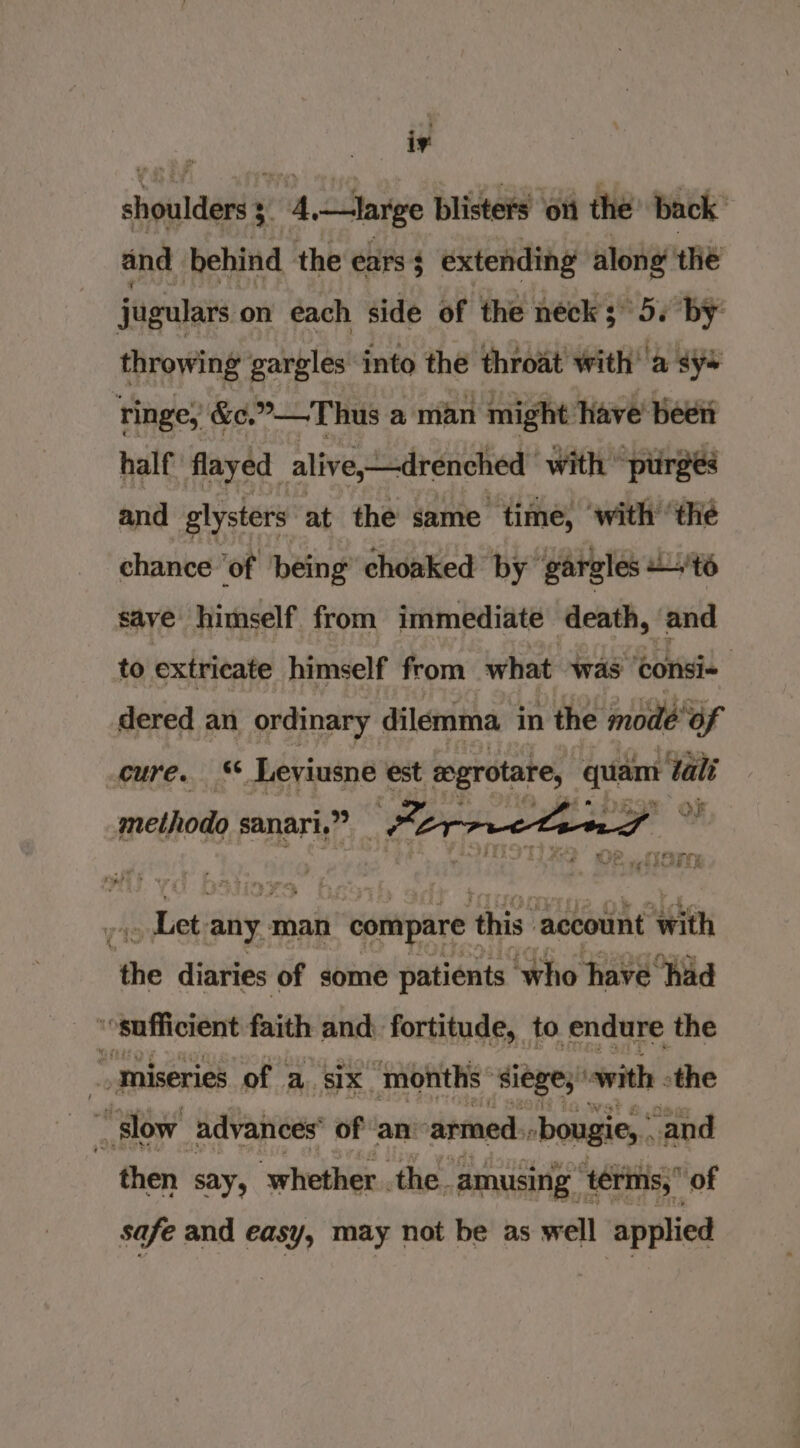 i. shoulders 3 4,—large blisters ott the back” and behind the ears3 extending along the jugulars on each side of the neck 3° 5s by’ throwing gargles into the throat with’ a sys ringe, &amp;c.”—T hus a man might: ave been half flayed alive, drenched with ‘purges and glysters at the same time, ‘with ‘the chance ‘of being’ choaked by ‘gargles +'té save himself from immediate death, and to extricate himself from what was ‘consi- dered an ordinary dilemma in the mode“of cure. ** Leviusne est mgrotare, or tali methodo sanari.” Per | hires any. man compare this account ‘with the diaries of some patients | ‘who have had i sufficient faith and fortitude, to endure the ee miseries of | a, six months siege; with -the : i slow advances of an: armed. -bougie, and then say, ‘whether. the. amusing ‘1érms, of safe and easy, may not be as well applied