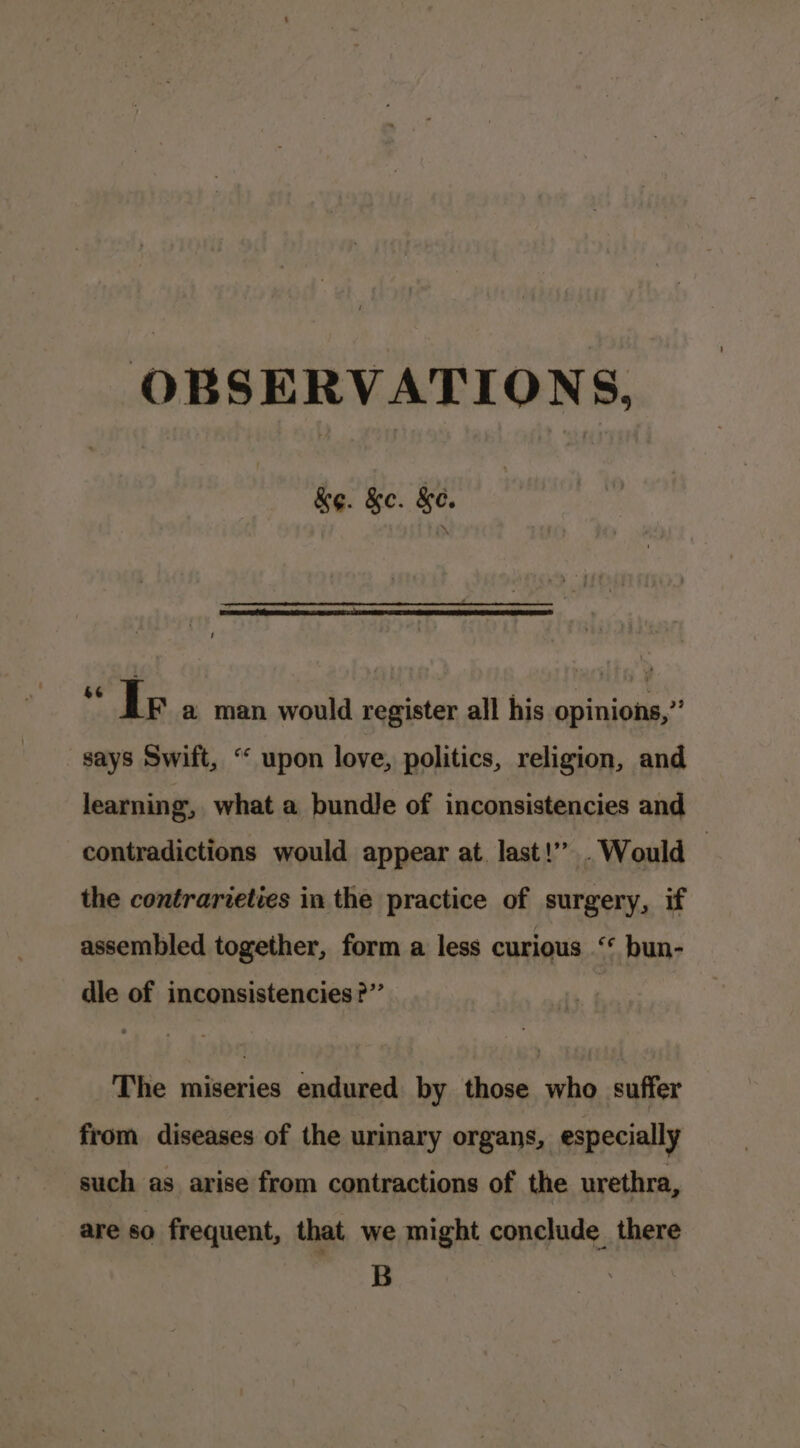 OBSERVATIONS, ke. &amp;c. &amp;e. PE wko,.srontd register all his opinions,’’ says Swift, “‘ upon love, politics, religion, and learning, what a bundle of inconsistencies and contradictions would appear at. last!” Would — the contrarieties in the practice of surgery, if assembled together, form a less curious ** bun- dle of inconsistencies ?”’ The miseries endured by those who suffer from diseases of the urinary organs, especially such as arise from contractions of the urethra, are so frequent, that we might conclude there B