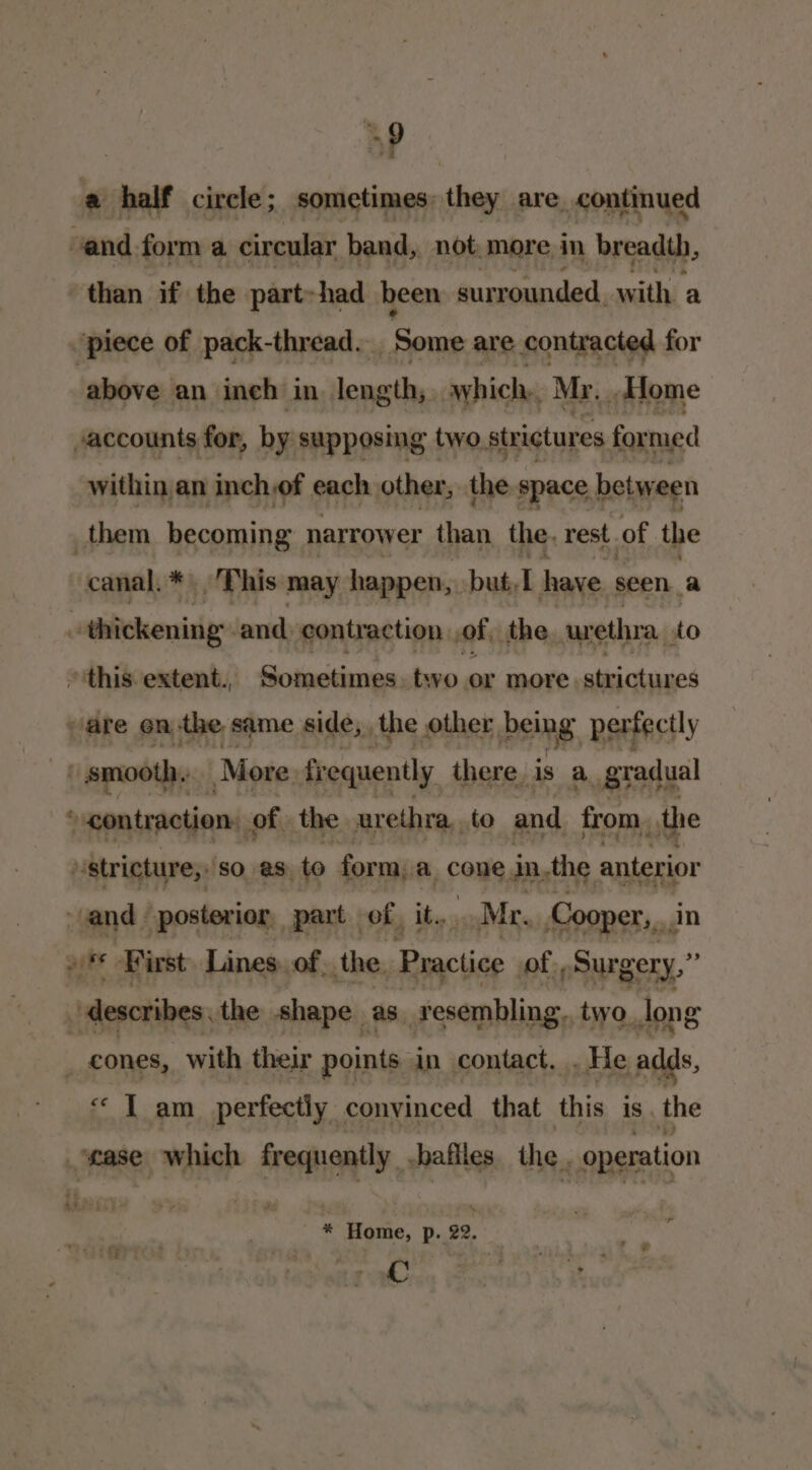 a a half circle ; sometimes . they are continued and form a circular band, not. more in breadth, than if the part-had been surrounded, with a piece of pack-thread. ‘Some are contracted for above an ineh in length, awhich,, Mr, Home accounts for, by supposing two, str ictures formed within an inch,of each other, the space between them becoming narrower than the, rest. of the canal. * This may happen, pbut)L have seen a < dhitcherisiee and contraction of the urethra, to ~ ‘this. extent., Sometimes two or more strictures are on the same side, the other being pertectly | smooth. More fr equently there. is a gradual ‘ contraction: of the urethra, to and from, othe vstricture,: sO aS to form, a come, in. the anterior and posterior part of, it. Mr. Cooper, din »* Kirst Lines. of, the. Practice of, Surgery,” ‘describes the shape as resembling. two Jong _ cones, with their points in- contact, . He adds, “ I am perfectly convinced that this is the ease which uate bafiles. the, operation * Home, p. 22. C