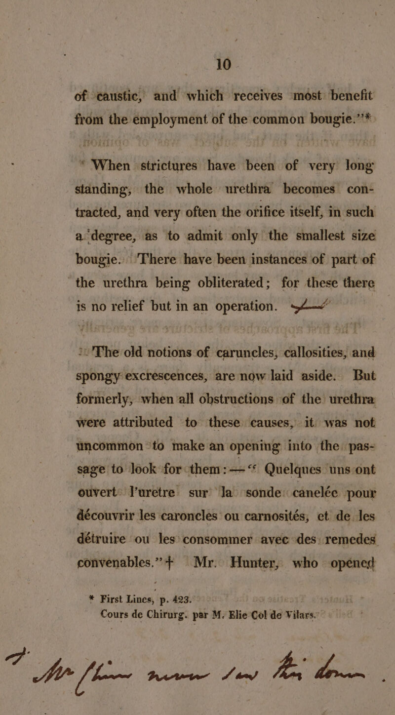 of caustic, and which receives most: benefit from the employment of the common bougie.’’* * When strictures have been of very long standing, the whole urethra becomes con- tracted, and very often the ofifice itself, in such a degree, as to admit only the smallest size hougie. ‘There have been instances of part of the urethra being obliterated; for these there is no relief but in an operation. 44—&lt; The old notions of caruncles, callosities, and spongy excrescences, are now laid aside. But formerly, when all obstructions of the urethra were attributed to these causes, it was not uncommon *to make an opening into the. pas- sage to look for them sas Quelques uns ont ouvert: uretre sur’ Ja’ sonde: canelée pour découvrir les caroncles ou carnosités, et de les détruire ou les: consommer avec des: remedes: weseneniee t Mr. Hunter, who opened * First Lines, p. 423. Cours de Chirurg. par M. Elie Col de vilars: