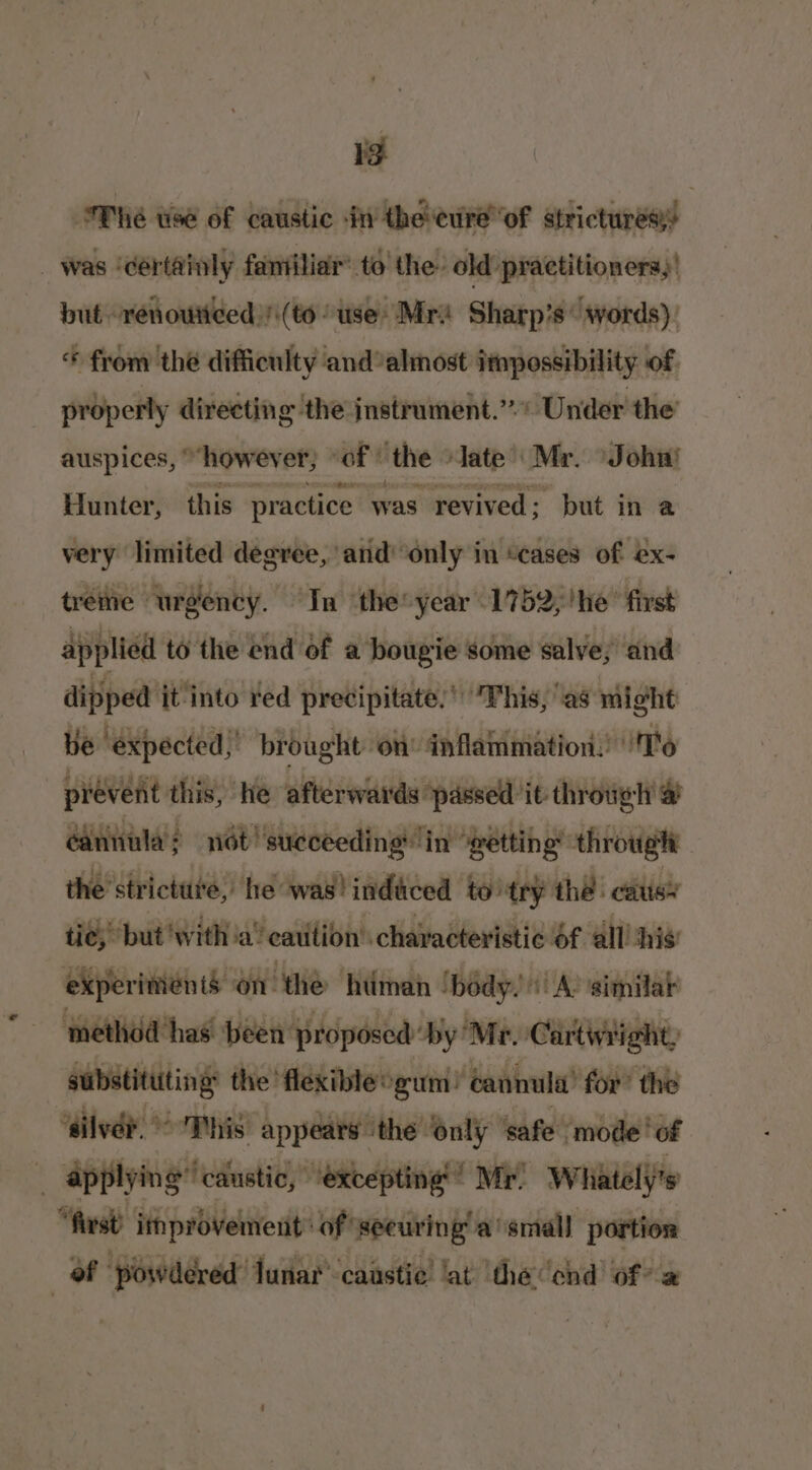 ea Fhe use of caustic in the cure’ of strictures! _ was ‘certainly fantiliar’ to! the’ old practitioners,! but renoutieed /\(to use’ Mr’ Sharp's‘ words): * from the difficulty andalmost impossibility of. properly directing ‘the jnstrament.”.” Under the auspices, “however; “oF ‘the ‘late’ Mr. Johni Hunter, this practice was revived; but in a very limited degree, and only in “cases of ex- trétie urgency. “In the year 1752;!he’ first applied to the end of a bougie some salve, and dipped it into red precipitate,’ This, as might ve ‘expected,’ brought on’ ‘an flaiimation:! ‘16 prevent this, he afterwards ‘passell it through &amp; cannula; not’ succeeding in ‘getting throug the’strictute, he was! indiced to try thé cats’ tie, but with a’ caution’ characteristic 6f all! ‘his experiments on the hiiman /bédy. | A: similat method has’ been proposod by Mr. Cartintight, substituting: the flexible gum! ‘annul’ for’ the ‘silver.’ Sp his appears | ‘the only ‘safe. ‘mode ‘of ! applying” ‘caustic, “excepting | Mr’ Whiately's “first it provement: of’ seeuring a’small portion of ‘powdered’ lunar’ caustic lat ‘the end of