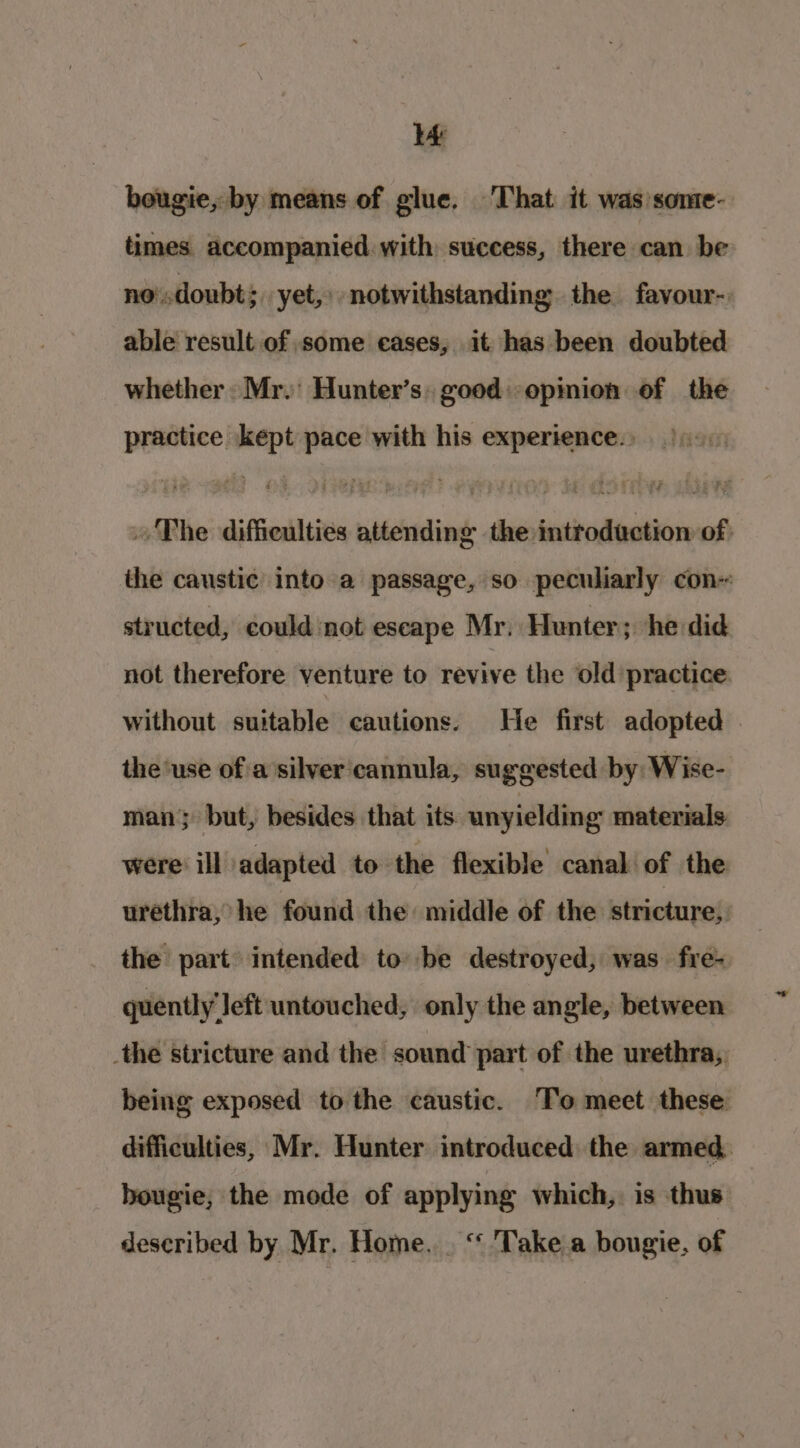 lé bougie, by means of glue. That it was’some- times accompanied with success, there can be no'.doubt;. yet,» notwithstanding. the favour- able result of some eases, it has been doubted whether Mr. Hunter’s. good: opmion of the practice kept pace with his experience.» » The difficulties attending the introduction of: the caustic into a passage, so peculiarly con structed, could not escape Mr. Hunter ; he did not therefore venture to revive the old practice without suitable cautions. He first adopted the ‘use ofia silver'cannula, suggested by: Wise- man; but, besides that its unyielding materials were ill adapted to the flexible canal of the urethra, he found the middle of the stricture; the part intended to be destroyed, was fre- quently left untouched, only the angle, between _the stricture and the sound part of the urethra, being exposed to the caustic. ‘To meet these difficulties, Mr. Hunter introduced the armed. hougie, the mode of applying which, is thus described by Mr. Home. . “ Take a bougie, of