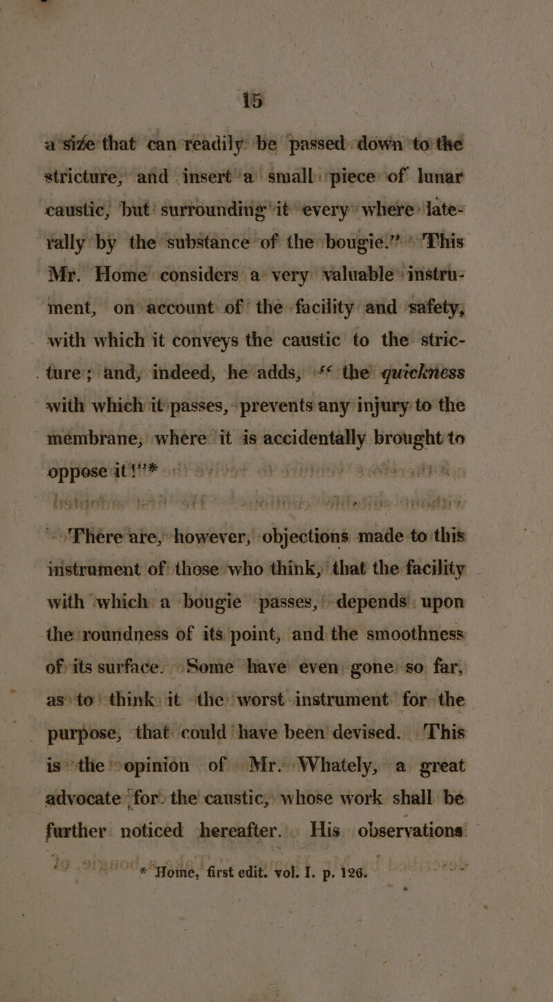 aside that can readily be passed down ‘to’ the stricture; and insert ‘a small: piece of lunar caustic, but’ surrounding it’ every” where late- Yally by the substance of the bougie.’* »'This Mr. Home considers a very valuable” instru- ment, on account of the -facility and safety, _ with which it conveys the caustic to the stric- . ture; and, indeed, he adds, ** the quickness with which it passes, prevents any injury to the membrane; where it is accidentally brought to oppose it !7* iota! weeny Phere are, however, objections made to this iristrament of: those who think, that the facility with ‘which: a bougie ‘passes, depends upon the roundness of its point, and the smoothness ofits surface. ‘Some have even gone: so far, as’ to think: it the worst instrument. for the is ‘the -opinion of Mr. Whately, a great advocate’ for, the caustic, whose work shall be further noticed hereafter... His observations: “© Home, first edit. vol. I. p. 126.