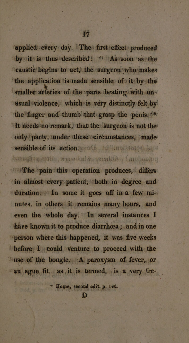 ae applied’ every day. |The» first) effect. produced ‘by sit’ isthus“described: ** “As’soon ‘asthe caustic begins to act, the ‘surgeon ywho» makes ‘the application ‘is‘made sensible of» it: by ‘the smaller arteries: of the parts ‘beating’ with un- ‘sual iviolence;) whichis very distinctly felt by! ‘the! finger. and thumb ‘that grasp the penis.’*” ‘Tt eeds’no'remark,! that’ the -surgeon is not the’ only'' party, ‘under these!» circumstances, pate sensibleof its actions: of 9 sol meer api qathic erovdosl me, yatotsd ‘The = plait ‘this: operation Pate differs: in almostevery: patient, «both» in degree and duration. In some it goes off ina few mi-- nutes, in others it remains many hours, and even the whole day. In several instances I have known it to produce diarrhoea; and in one person where this happened, it was five weeks before: I could venture to proceed with the “‘use.of the bougie., A. paroxysm of. fever, or ‘an ague fit, as it is termed, .is a very fre-_ * Home, second edit. p. 164 oS