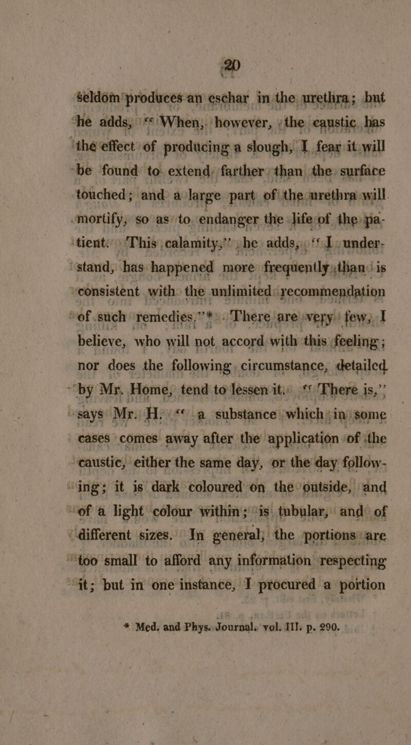 Seldom produces an eschar in. the urethra; but che adds, \“« When,. how ever, ;the caustic. has ‘the effect of producing a slough, I. fear it.will -be found to extend, farther) than. the. surface touched; and a large part of the urethra wall mortify, so as’ to endanger the : life: of the pa- ‘tient: This calamity,” he adds, ‘* 1. under- “stand, has happened | more frequently ,than is consistent with: the unlimited: ‘recommendation of. such remedies. 7) There are very few, I believe, who will not accord with this, feeling ; nor does the following, circumstance, detailed “by Mr. Home, tend to lessen it. ‘* There is,” “says Mr. He« -a substance which in ‘some cases comes away afler the application ‘of :the ‘caustic, either the same day, or the day follow- “ing; it is dark coloured on the outside, and of a light colour within ; ‘is tubular, and: of different sizes. In general, the portions: are too small to afford any information respecting “it; but in one instance, I procured a portion * Med. and Phys., Journal. vol. HII. p. 290. »