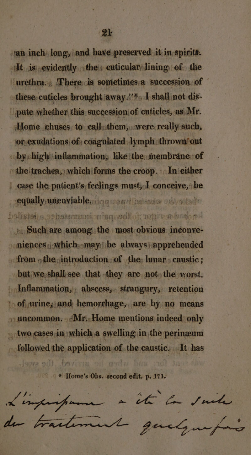 tan inch: long, and have:preserved. it in-spints. iIt. is;-evidenittly. the; cuticular lining of. the urethra... There is sometimes;a succession of © these-cuticles brought away .:’*s I shall not dis- pute whether this. successioniof cuticles, as, Mr. Home chuses, to callu:them, were really such, or-exudations, of; coagulated: lymph :thrown’out bychigh\ inflammation; like ‘the: membrane: of the|trachea,) which(forms the croop. -. Inieither | case the patients; feelings must, I conceive, be sete unenyiable,,, sei l Diener OAlyS : .. Such are among. tba most. saheseens ineonve- somiences ;j which;.may;||be always) ‘apprehended «from 5 the ;intreduction, of the, lunar caustic ; but; we, shall'see. that - they. are, not» the worst. _oInflammation;; abscess,, strangury, retention »» ofurinesiand: hemorrhage,, are by no means uncommon, »&lt;Mr:; Home mentions indeed only » two. cases,in »which.a swelling in the perineum ofellanied the. RAPRy Ruan of the caustic, It has ot * Home’s Obs. second edit. p. 171. ean a ae fre