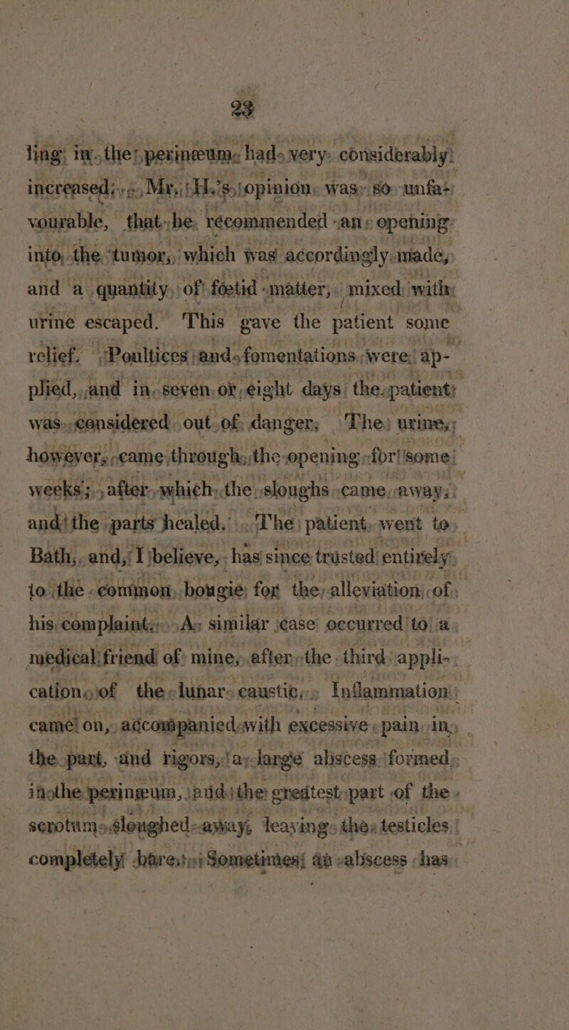 ling: t.the? perineum hads very: ‘considerably: increased j,, » »Mr,(H.’s,\opinion, was 80&gt; unfa+: vourable, that. he. recommended : “ane opening: into, the ‘tumor, ‘which Was accordingly: made, and a quantity, of foetid matter, mixed, with: urine escaped. This gave the patient Psome relief. ‘Poultices, and. fomentations, were; ap plied,,.and in, seven, or, eight days, the. patient: was., considered. out. of: danger; ‘The; urine howevers, peame, throughs, the: opening, for!) some) weeks; patter, which, the, sloughs: came, carays) and! the. parts healed,’ The) patient went to Bath,, and, rf} ‘believe, has since trusted: entively: 1o the common, bougie fox the;alleviation, of : his, complaints: As similar ease’ occurred to! a. medical friend of mine,.efter the. third, appli-. cations of the. lunar» caustic, P Inflammation: came! on, agcompanied swith excessive pane iny | the. pant, and rigors, hie lange abscess formed. ifiothe perineum, anid the: gredtest ‘part of the. serotums slonghed: away, leayi ings thes testicles ere pares nj Sometinies each -aliscess has