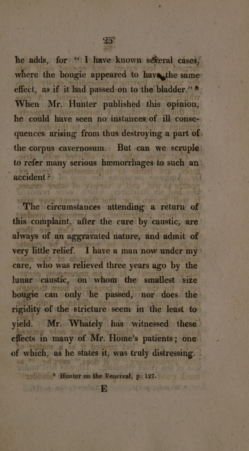 = he adds, for ‘Ihave: known sé¥veral cases, where the bougie appeared to havaythe same effect, as if it had passed: on to. the bladder. 2 When Mr. Hunter published this opinion, he could have seen no instances: of ill conse- quences. arising from thus destroying a part of, -the corpus eavernosum. | But can we scruple to refer many serious hemorrhages to such an. “The: ‘circumstances attending a return of this ‘complaint, after the cure by. caustic, are always ‘of. an aggravated nature, and admit of very Tittle relief. J have a man now under my” care, who was ‘relieved three years ago by. the lunar. ‘caustic, von whom the smallest size bougie can “only he. passed, “nor: does. the rigidity of the stricture seem in the least to’ yield. Mr. Whately has witnessed these. ef ects | in ‘many of Mr. Hoime’ s patients ; one of whieb, as he states it, was eraly distressing. &gt;| * Hunter on the tatecteali p. 127. E a~ * -