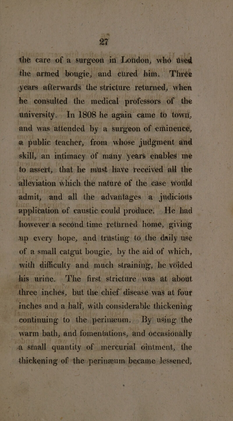 ~™ 27 the care of a surgeon in London, who sed the armed bougie, and cured him. Three years afterwards the stricture returned, when he consulted the medical professors of the ‘university. In 1808 he again came to town, and was attended by a surgeon of eminence, a public teacher, from whose Judgment and skill, an intimacy of many years enables me to assert, that he must have received all the alleviation which the naturé of the case would - admit, and all the advantages a judicious ‘application of caustic could produce. He had however a second time returned home, giving up every hope, and trusting to the daily use of a small catgut bougie, by the aid of which, with difficulty and much straining, he voided his urine. The first strictire was at about ri three inches, but the chief’ disease was at four . ig inches and a half, with considerable thickening | continuing to the perineum. By using the warm bath, and fomentations, and occasionally . * small quantity of mercurial ointment, the thickening of the perineum became lessened,