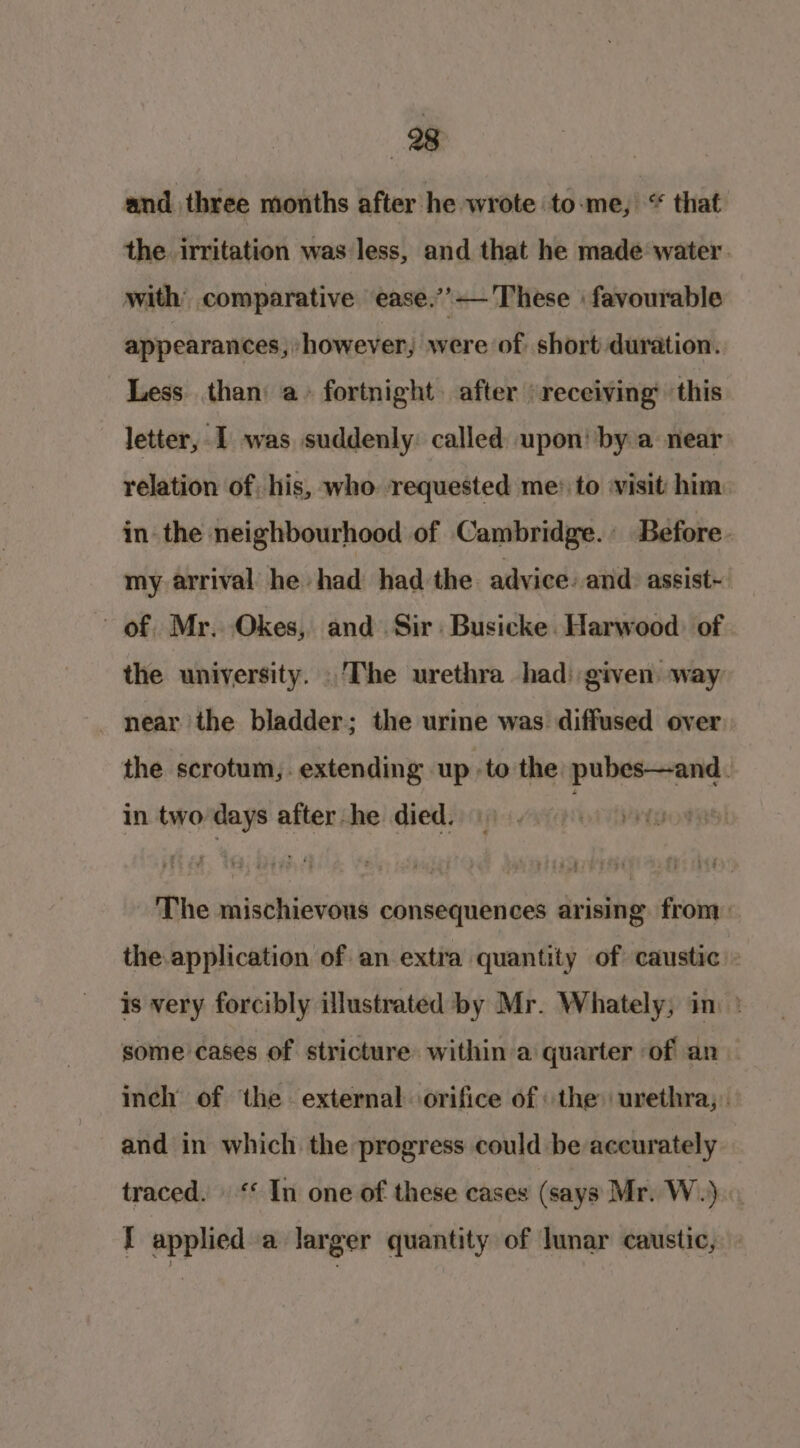 and three months after he wrote to-me, “ that the irritation was less, and that he made water. with comparative ease.’’—'These | favourable appearances, -however, were of. short duration. Less than a» fortnight after receiving’ this letter, I was suddenly: called upon! by a near relation of his, who requested me: to ‘visit: him in the neighbourhood of Cambridge. Before. my arrival he had had the advice. and: assist- of. Mr. Okes, and Sir: Busicke. Harwood) of the university. .'The urethra had) given way _ near the bladder; the urine was diffused over the scrotum,. extending up to the pubes—and. in two days after he died. re The mischievous consequences arising from the.application of an extra quantity of caustic » is very forcibly illustrated by Mr. Whately, im ° some cases of stricture within a quarter of an inch of ‘the external orifice of the urethra; and in which the progress could be accurately traced. ‘* In one of these cases (says Mr. Wi) I applied a larger quantity of lunar caustic,