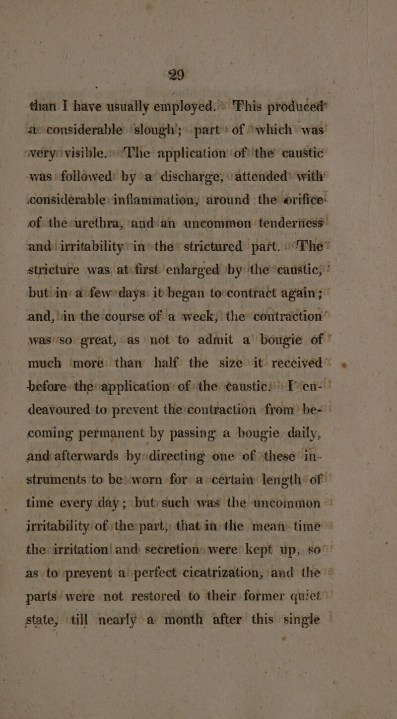 than I have usually employed.” Fhis produced* a considerable ‘slough’; part» of “which was’ wery: visible.The application ‘of ‘the caustic was ‘followed by a’ discharge, ‘attended’ with: considerable ‘inflammation, around the erifice- of theeurethra, ‘and an uncommon tenderness and) irritability’ inthe’ strictured part. «‘The* _ stricture was. at: first. enlarged ‘by ‘the “caustic, ‘ but iin: a few ‘days it began to contract again; and, im the course of a week; the contraction’ was'’so' great, as not to admit a bougie of’ much more than half the size it: received” » before the» application’ of the ¢austic: Ten: | deavoured to prevent the:contraction from? be- coming permanent by passing a bougie daily, and afterwards by directing one of these in- struments to be) worn for acertain length of time every day; but) such was the wncoinmon © irritability of ‘the part; that in the mean: time © the irritation! and: secretion» were kept up, so° as to prevent a perfect cicatrization, and the © parts were not restored to their former quiet state, till nearly a month after this single