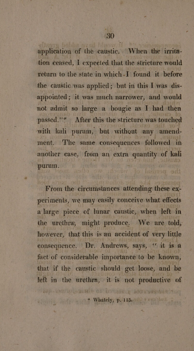 application of the caustic. When the irrita- tion ceased, I expected that the stricture would return to the state in which-I found it before the caustic was applied; but in this I was dis- appointed; it was much narrower, and w ould not admit so large a hougie as I had ‘then passed.”* After this the stricture was touched with kali purum, but without any amend- ment. ‘The same consequences followed in another case, from an extra quantity of kali purum. From the circumstances attending these ex- periments, we may easily conceive what effects a large piece of lunar caustic, when left in the urethra, might produce. We are told, how ever, that this is an accident of very little consequence. Dr. Andrews, says, “it is a fact of considerable importance. to be known, that if the caustic should get loose, and be left in the urethra, it is not productive of * Whately; pil Weekes * +