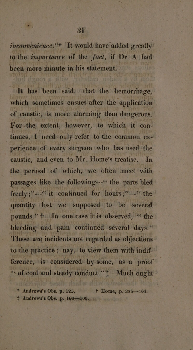 inconvenience.” * It would have added greatly to the tmpor tance of the fact, if Dr. A. had heen more minute in apis statement. Tt has been. said, that the hemorrhage, which sometimes ensues after the ‘application of caustic, 1s more alarming than dangerous. For ‘the extent, however, to which it con- as tinues, I need. only refer to the common. ex- perience of every sur eon who has used the caustic, and even to Mr. Home’s treatise. In the perusal of which, we often meet with passages like the following---“ the parts bled freely ;’ 2. it continued for hours ;’ *iés the: quantity lost. we supposed to be several pounds.” + In one case itis observed, “ the bleeding and pain continued several days.” These are incidents not regarded as objections to the practice ; nay, to view them with indif- ference, is considered by some, as a proof “of cool and steady conduct.” | Much ouglit * Andrews’s Obs. p. 125. + Home, p. 325—464. = Andrews’s Obs. p. 102-109...»