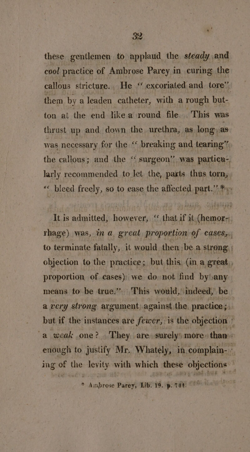 these gentlemen to applaud the steady and cool practice nF Ambrose Parey in curing the callous stricture. He « excoriated and tore” them by a leaden catheter, with a rough but- ton ai the end Jike a round file. This was thrust up and down the urethra, as long, as was necessary for the ‘* breaking and tearing” the callous; and the “ surgeon”? was particn-. larly recommended to let the, paxts thus torn, « bleed freely, so to ease the affected part.’ Fo It is admitted, however, * that if it. (hemor-. rhage) was, in a. great proportion of cases,. to terminate fatally, it would then :be a strong: : objection to the practice; but this (in a great, proportion, of cases): we donot find by) any means to be true.” ‘This would, indeed, be a very strong argument. against, the. practice ; but if the instances are fewer, is the objection j -a weak one? . They. are surely’ more. than: enough to justify Mr. Whately, in -complain- « ing ed the de shis with which sepint ‘objections : * aaenbliae Parey, Lib. 19. p. 744.