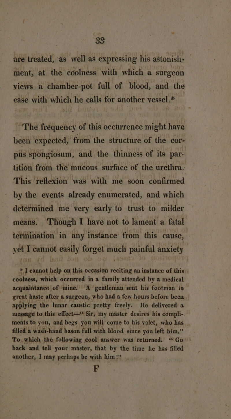 are treated, as well as expressing his astonish ment, at the coolness with which a surgeon views a chamber-pot full of blood, and the ease with which he calls for another vessel.* ~The frequency of this occtirrence might have been expected, from the structure of the cor- pls spongiosum, and the thinness of its par- tition from the mucous surface of the urethra. This reflexion was with me soon confirmed by the events already enumerated, and which determined me very early to trust to milder means. Though I have not to lament a fatal _ terinination’ in any instance from this cause, yee I cannot ras vee much painful anxiety $« oo * I cannot help on this occasion reciting an instance of this coolness, which occurred i in a family attended by a medical acquaintance of mine. A gentleman sent his footman in great haste after a:surgeon, who had a few hours before been, applying the lunar caustic pretty freely. He delivered a message to this effect—* Sir, my master desires his compli-. ments to you, and begs you will come to his valet, who has filled a wash-hand bason full with blood since you left him.” To, which the following cool answer was returned. “Go back and tell your master, that by the time he has filled another, I may perhaps be with him!” F