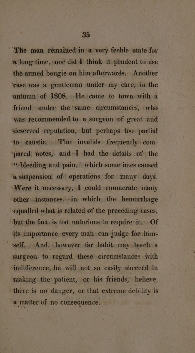 The man rémained in a very feeble state for ‘a long time, nor did I think it prudent to use ihe armed bougie on him afterwards. Another ‘case was a gentleman under my: care, in the autumn | of 1808. He came to town with a friend under the ‘same circumstances, who ‘was recommended to a surgeon ‘of ereat and ‘deserved reputation, but perhaps too partial to caustic. The invalids frequently com- ‘pared: notes, and-I ‘had the details of the «bleeding and pain,” which sometimes caused ‘a suspension of operations for many. days. Were it necessary, 1 could enumerate many 7 other: -instances, “in: which: the hemorrhage equalled what is related of the preceding cases, but the fact. is too, notorious to requireit. . Of its: importance. every man can judge for: him- self... And, however far habit: may: teach a surgeon, to regard these circumsiances with indifference, he will not so easily succeed in making the’ patient, or his friends; believe, there is no danger, or that extreme debility is a matter of no consequence.