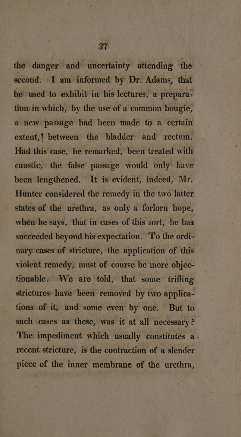 37 the danger and uncertainty attending the _second: I am informed by Dr. Adams, that he used to exhibit’ in his lectures,’ a prépara- tion in which, by the use of a common bougie, a new passage had been made to a certain extent,} between the bladder and rectum. Had this case, he remarked, been treated with caustic, the false passage would only have been lengthened. It is evident, indeed, | Mr, Hunter considered the remedy in the two latter states of the urethra, as only a forlorn hope, when he Says, that in cases of this sort, he has succeeded beyond his expectation. 'To the ordi~ nary cases\of stricture, the application of this violent remedy, must of course be more objec- tionable. “We are told, that some trifling strictures have been removed by two applica- tions of it, and some even by one. But to such cases as these, was it at all necessary ? The impediment which usually constitutes a : recent stricture, is the contraction of a slender piece of the inner membrane of the urethra,