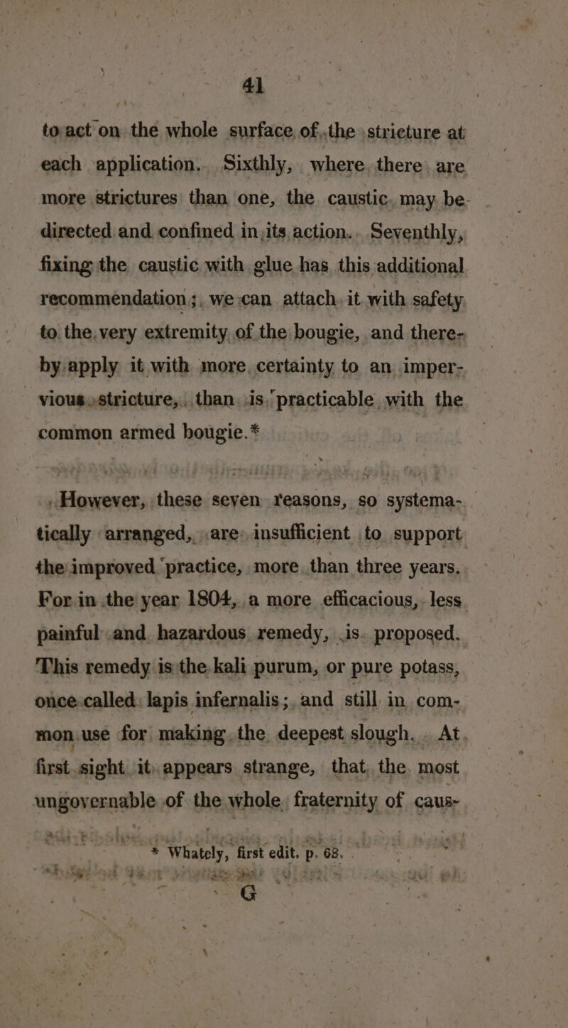 toact on the whole surface. of,.the stricture at each application... Sixthly, where. there. are. more strictures than one, the caustic. may. be- directed and, confined in,its action. Seventhly, fixing the caustic with glue has, this additional recommendation ;, we can attach, it with safety to the. very extremity of the bougie, and there- by apply it with more. certainty to an imper- - vious,stricture,:,than..is.practicable, with the common armed hougie.* However, these seven reasons, so systema-. tically arranged,. .are» insufficient to support. the improved ‘practice, more. than three years. For in the year 1804, a more efficacious, less. painful.and. hazardous, remedy, .is. proposed. This remedy is the kali purum, or pure potass, once. called. lapis infernalis;. and still in com- mon.use for making. the. deepest slough. . At, first.sight it appears strange, that, the. most ungovernable of the whole, fraternity of caus -aociadiegpadees: Whately, first edit. p. 68. “ ie Yo nk? c } TLL P es G Ney a Des