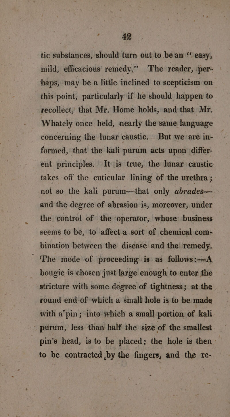 Fd 49 tic substances, should turn out to bean ** easy, mild, efficacious remedy.” ‘The reader, per- haps, may be a little inclined to sceptieism on this point, particularly if he should. happen to recollect, that Mr. Home holds, and that Mr. Whately once held, nearly the same language concerning the lunar caustic. But we are in- formed, that the kali purum acts upon differ- - _ ent principles. It is true, the lunar caustic takes off the cuticular lining of the urethra ; not so the kali purum—that only abrades—.- and the degree of abrasion is, moreover, under the control of the operator, whose business seems to be, to affect a sort of chemical com- _ bination between the disease and the remedy. - ‘The mode of proceeding is as follows:—A bougie is chosen just large enough to enter the stricture with some degree of tightness; at the round end of which a small hole is to be. made with a‘pin; ‘into which a small portion. of kali - purum, less than half the size of the smallest pin’s head, is to be placed; the hole is then: to be contracted ,by the fingers, and the re-