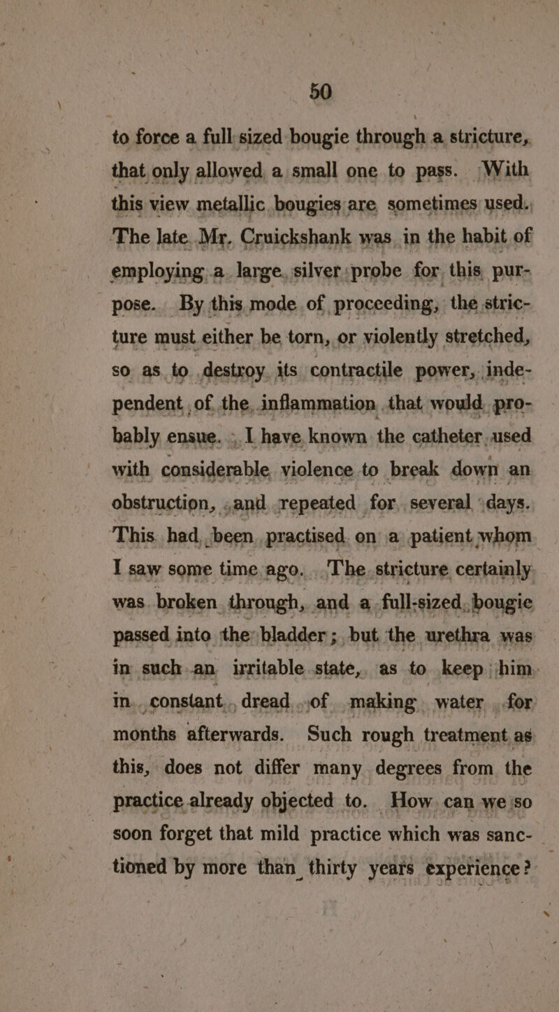 to force a full-sized bougie through a stricture,. that only allowed a small one to pass. With this view metallic bougies are sometimes used., The late. Mr. Cruickshank was, in the habit of employing a. lange, silver probe for this, pur- pose. By this mode of proceeding, the stric- ture must either be torn, or violently stretched, so as to destroy. its contractile power, inde- pendent , of. the, inflammation .that would, pro- bably ensue. , I have, known the catheter, used with considerable, violence to break down an obstruction, .and repeated for, several ‘days. This had, been, practised. on a patient whom I saw some time ago. The. stricture certainly was. broken through, and a full-sized, bougie passed into ‘the bladder ; but the. urethra was in such an irritable state, as to keep him in. constant... dread of making water , for months afterwards. Such rough treatment as this, does not differ many degrees from. the practice already objected to. How can we so soon forget that mild practice which was sanc- tioned by more than thirty years experience?