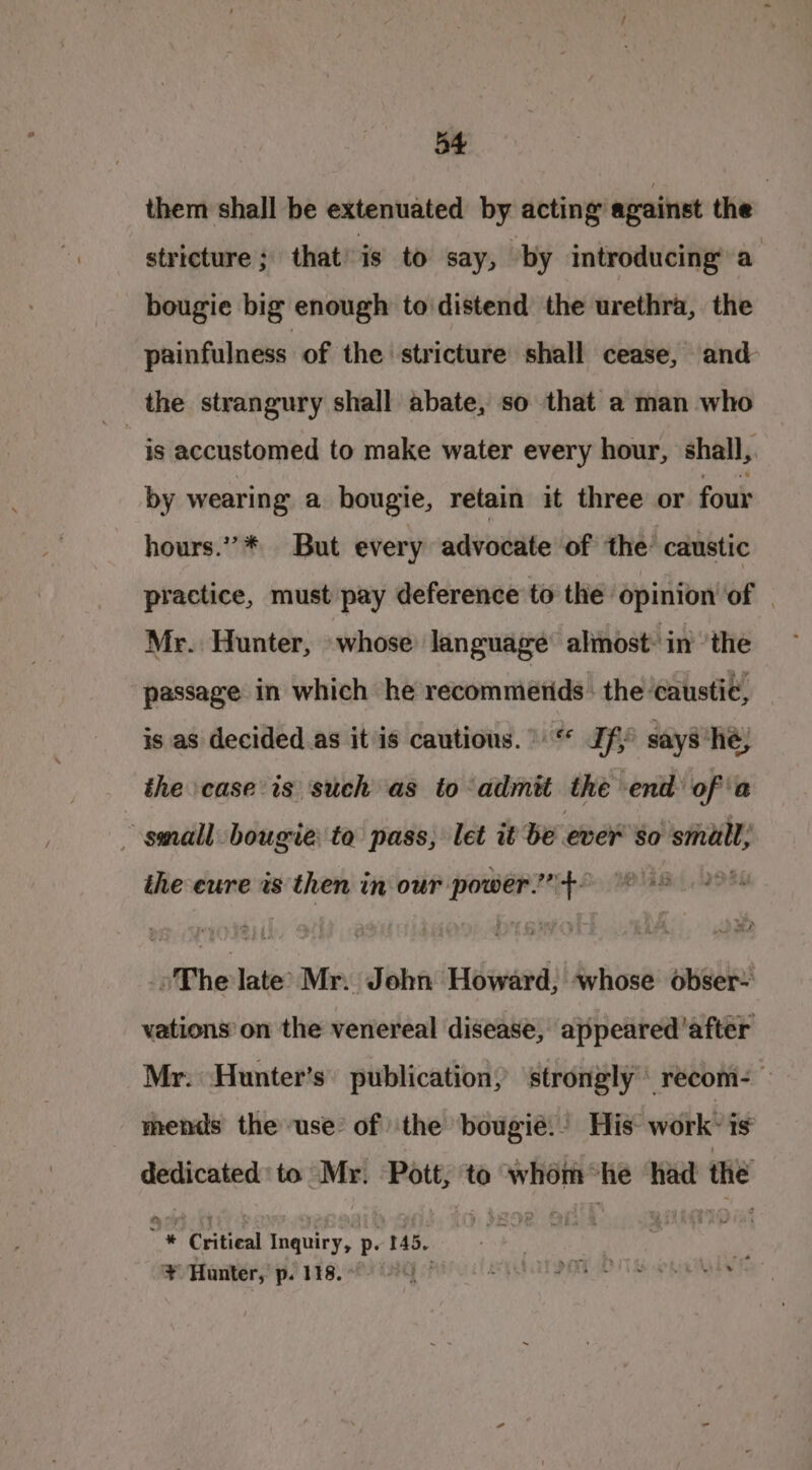 them shall be extenuated by acting against the stricture; that is to say, by introducing a bougie big enough to distend the urethra, the painfulness of the stricture shall cease, and is accustomed to make water every hour, shall, by wearing a hougie, retain it three or four hours.” * But every advocate of the caustic practice, must pay deference to the opinion of . Mr. Hunter, «whose language alimost: in’ ’the passage in which he recommetids : the caustic, is as decided as it is cautions.” “ Jf says ‘he; the case’ is such as to admit the end ofa small bougie to pass; let it be ever so small; the eure is then in our power.’ +- »The late’ Mr. John Howard, whose obser- vations’on the venereal disease, appeared'after Mr. Hunter’s’ publication, strongly réecom- mends the use’ of the bougié. His work’ is dedicated to Mr. saad to whom he had the “+ ” Critical inauiey, p- 145. ¥ Hunter, p. 118.